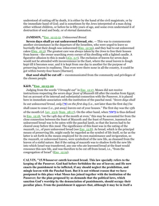 understood of cutting off by death, it is either by the hand of the civil magistrate, or by
the immediate hand of God; and is sometimes by the Jews interpreted of a man dying
either without children, or before he is fifty years of age, and some even understand it of
destruction of soul and body, or of eternal damnation.
JAMISO , "Exo_12:15-51. Unleavened Bread.
Seven days shall ye eat unleavened bread, etc. — This was to commemorate
another circumstance in the departure of the Israelites, who were urged to leave so
hurriedly that their dough was unleavened (Exo_12:39), and they had to eat unleavened
cakes (Deu_16:3). The greatest care was always taken by the Jews to free their houses
from leaven - the owner searching every corner of his dwelling with a lighted candle. A
figurative allusion to this is made (1Co_5:7). The exclusion of leaven for seven days
would not be attended with inconvenience in the East, where the usual leaven is dough
kept till it becomes sour, and it is kept from one day to another for the purpose of
preserving leaven in readiness. Thus even were there none in all the country, it could be
got within twenty-four hours [Harmer].
that soul shall be cut off — excommunicated from the community and privileges of
the chosen people.
K&D, "Exo_12:15-20
Judging from the words “I brought out” in Exo_12:17, Moses did not receive
instructions respecting the seven days' feast of Mazzoth till after the exodus from Egypt;
but on account of its internal and substantial connection with the Passover, it is placed
here in immediate association with the institution of the paschal meal. “Seven days shall
he eat unleavened bread, only ( ְ‫ך‬ፍ) on the first day (i.e., not later than the first day) he
shall cause to cease (i.e., put away) leaven out of your houses.” The first day was the 15th
of the month (cf. Lev_23:6; Num_28:17). On the other hand, when ‫אשׁון‬ ִ‫ר‬ ָ is thus defined
in Exo_12:18, “on the 14th day of the month at even,” this may be accounted for from the
close connection between the feast of Mazzoth and the feast of Passover, inasmuch as
unleavened bread was to be eaten with the paschal lamb, so that the leaven had to be
cleared away before this meal. The significance of this feast was in the eating of the
mazzoth, i.e., of pure unleavened bread (see Exo_12:8). As bread, which is the principal
means of preserving life, might easily be regarded as the symbol of life itself, so far as the
latter is set forth in the means employed for its own maintenance and invigoration, so
the mazzoth, or unleavened loaves, were symbolical of the new life, as cleansed from the
leaven of a sinful nature. But if the eating of mazzoth was to shadow forth the new life
into which Israel was transferred, any one who ate leavened bread at the feast would
renounce this new life, and was therefore to be cut off from Israel, i.e., “from the
congregation of Israel” (Exo_12:19).
CALVI , "15.Whosoever eateth leavened bread. This law specially refers to the
keeping of the Passover. God had before forbidden the use of leaven; and He now
enacts the punishment to be inflicted, if any should neglect the prohibition, and
mingle leaven with the Paschal feast. But it is not without reason that we have
postponed to this place what Moses has joined together with the institution of the
Passover; for the plan proposed by us demands that the political laws, which
sanction God’s worship by the denunciation of punishments, should occupy their
peculiar place. From the punishment it appears that, although it may be in itself a
 