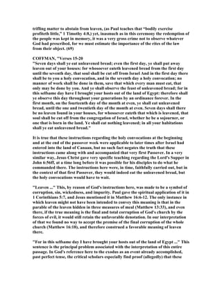 trifling matter to abstain from leaven, (as Paul teaches that “bodily exercise
profiteth little,” 1 Timothy 4:8,) yet, inasmuch as in this ceremony the redemption of
the people was kept in memory, it was a very gross crime not to observe whatever
God had prescribed, for we must estimate the importance of the rites of the law
from their object. (69)
COFFMA , "Verses 15-20
"Seven days shall ye eat unleavened bread; even the first day, ye shall put away
leaven out of your houses: for whosoever eateth leavened bread from the first day
until the seventh day, that soul shall be cut off from Israel And in the first day there
shall be to you a holy convocation, and in the seventh day a holy convocation; no
manner of work shall be done in them, save that which every man must eat, that
only may be done by you. And ye shall observe the feast of unleavened bread; for in
this selfsame day have I brought your hosts out of the land of Egypt: therefore shall
ye observe this day throughout your generations by an ordinance forever. In the
first month, on the fourteenth day of the month at even, ye shall eat unleavened
bread, until the one and twentieth day of the month at even. Seven days shall there
be no leaven found in your houses, for whosoever eateth that which is leavened, that
soul shall be cut off from the congregation of Israel, whether he be a sojourner, or
one that is born in the land. Ye shall eat nothing leavened; in all your habitations
shall ye eat unleavened bread."
It is true that these instructions regarding the holy convocations at the beginning
and at the end of the passover week were applicable to later times after Israel had
entered into the land of Canaan, but no such fact negates the truth that these
instructions came along with and accompanied that very first Passover. In a very
similar way, Jesus Christ gave very specific teaching regarding the Lord's Supper in
John 6:56ff, at a time long before it was possible for his disciples to do what he
commanded there. The instructions here were, in time, faithfully carried out, but in
the context of that first Passover, they would indeed eat the unleavened bread, but
the holy convocations would have to wait.
"Leaven ..." This, by reason of God's instructions here, was made to be a symbol of
corruption, sin, wickedness, and impurity. Paul gave the spiritual application of it in
1 Corinthians 5:7, and Jesus mentioned it in Matthew 16:6-12. The only instance in
which leaven might not have been intended to convey this meaning is that in the
parable of the leaven hidden in three measures of meal (Matthew 13:33), and even
there, if the true meaning is the final and total corruption of God's church by the
forces of evil, it would still retain the unfavorable denotation. In our interpretation
of that we found no way to accept the premise of the final corruption of the whole
church (Matthew 16:18), and therefore construed a favorable meaning of leaven
there.
"For in this selfsame day I have brought your hosts out of the land of Egypt ..." This
sentence is the principal problem associated with the interpretation of this entire
passage. In God's reference here to the exodus as an event already accomplished,
past perfect tense, the critical scholars especially find proof (allegedly) that these
 