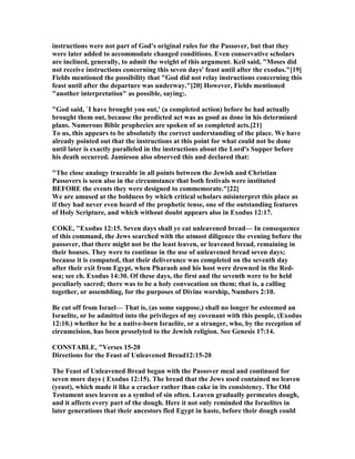 instructions were not part of God's original rules for the Passover, but that they
were later added to accommodate changed conditions. Even conservative scholars
are inclined, generally, to admit the weight of this argument. Keil said, "Moses did
not receive instructions concerning this seven days' feast until after the exodus."[19]
Fields mentioned the possibility that "God did not relay instructions concerning this
feast until after the departure was underway."[20] However, Fields mentioned
"another interpretation" as possible, saying:.
"God said, `I have brought you out,' (a completed action) before he had actually
brought them out, because the predicted act was as good as done in his determined
plans. umerous Bible prophecies are spoken of as completed acts.[21]
To us, this appears to be absolutely the correct understanding of the place. We have
already pointed out that the instructions at this point for what could not be done
until later is exactly paralleled in the instructions about the Lord's Supper before
his death occurred. Jamieson also observed this and declared that:
"The close analogy traceable in all points between the Jewish and Christian
Passovers is seen also in the circumstance that both festivals were instituted
BEFORE the events they were designed to commemorate."[22]
We are amused at the boldness by which critical scholars misinterpret this place as
if they had never even heard of the prophetic tense, one of the outstanding features
of Holy Scripture, and which without doubt appears also in Exodus 12:17.
COKE, "Exodus 12:15. Seven days shall ye eat unleavened bread— In consequence
of this command, the Jews searched with the utmost diligence the evening before the
passover, that there might not be the least leaven, or leavened bread, remaining in
their houses. They were to continue in the use of unleavened bread seven days;
because it is computed, that their deliverance was completed on the seventh day
after their exit from Egypt, when Pharaoh and his host were drowned in the Red-
sea; see ch. Exodus 14:30. Of these days, the first and the seventh were to be held
peculiarly sacred; there was to be a holy convocation on them; that is, a calling
together, or assembling, for the purposes of Divine worship, umbers 2:10.
Be cut off from Israel— That is, (as some suppose,) shall no longer be esteemed an
Israelite, or be admitted into the privileges of my covenant with this people, (Exodus
12:10.) whether he be a native-born Israelite, or a stranger, who, by the reception of
circumcision, has been proselyted to the Jewish religion. See Genesis 17:14.
CO STABLE, "Verses 15-20
Directions for the Feast of Unleavened Bread12:15-20
The Feast of Unleavened Bread began with the Passover meal and continued for
seven more days ( Exodus 12:15). The bread that the Jews used contained no leaven
(yeast), which made it like a cracker rather than cake in its consistency. The Old
Testament uses leaven as a symbol of sin often. Leaven gradually permeates dough,
and it affects every part of the dough. Here it not only reminded the Israelites in
later generations that their ancestors fled Egypt in haste, before their dough could
 