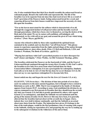 rise. It also reminded them that their lives should resemble the unleavened bread as
redeemed people. Bread is the staff of life and represents life. The life of the
Israelites was to be separate from sin since they had received new life as a result of
God"s provision of the Passover lamb. Eating unleavened bread for a week and
removing all leaven from their houses would have impressed the necessity of a holy
life upon the Israelites.
"For us the leaven must stand for the selfness which is characteristic of us all,
through the exaggerated instinct of self-preservation and the heredity received
through generations, which have been a law to themselves, serving the desires of the
flesh and of the mind. We are by nature self-confident, self-indulgent, self-
opinionated; we live with self as our goal, and around the pivot of I our whole being
revolves." [ ote: Meyer, pp138-39.]
Anyone who refused to abide by these rules repudiated the spiritual lesson
contained in the symbols and was therefore "cut off from Israel." This phrase
means to experience separation from the rights and privileges of the nation through
excommunication or, more often, death. [ ote: Cf. Keil and Delitzsch, 1:224; and
Gordon J. Wenham, The Book of Leviticus , pp241-2.]
"Playing fast and loose with God"s prescribed practices is to show disrespect for
God"s honor and dignity." [ ote: Waltke, An Old Testament Theology, p466.]
The Israelites celebrated the Passover on the fourteenth of Abib, and the Feast of
Unleavened Bread continued through the twenty-first ( Exodus 12:18). God"s call to
the Israelites to live holy lives arose from what God had done for them.
Consecration follows redemption; it is not a prerequisite for redemption. Similarly
God calls us to be holy in view of what He has done for us (cf. Romans 12:1-2). He
does not say we can experience redemption if we become holy first.
Sunset ended one day and began the next for the Jews (cf. Genesis 1:5; et al.).
ELLICOTT, "(15) Seven days.—The division of time into periods of seven days
each was unknown to the more ancient Egyptians, but is thought to have existed in
Babylonia as early as B.C. 2000. That it was recognised in the family of Abraham
appears from Genesis 29:27. According to some, God established the division by an
express command to our first parents in Paradise that they should keep the seventh
day holy (see Genesis 2:3); but this is greatly questioned by others, who regard
Genesis 2:3 as anticipatory, and think the Sabbath was not instituted until the
giving of the manna (Exodus 16:23). However this may have been, it is generally
allowed that the Israelites had not observed the seventh day in Egypt. where,
indeed, they were held to labour continually. and that the Sabbath as an actual
observance dates from the Exodus. The injunction here given, if it belongs to the
time of the tenth plague, would be the first preliminary note of warning with respect
to the Sabbath, raising an expectation of it, and preparing the way for it, leading up
to the subsequent revelations in the wilderness of Sin and at Sinai.
 