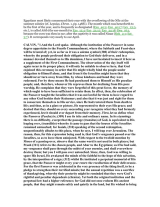 Egyptians most likely commenced their year with the overflowing of the Nile at the
summer solstice (cf. Lepsius, Chron. 1, pp. 148ff.). The month which was henceforth to
be the first of the year, and is frequently so designated (Exo_40:2, Exo_40:17; Lev_23:5,
etc.), is called Abib (the ear-month) in Exo_13:4; Exo_23:15; Exo_34:18; Deu_16:1,
because the corn was then in ear; after the captivity it was called Nisan (Neh_2:1; Est_
3:7). It corresponds very nearly to our April.
CALVI , "1.And the Lord spake. Although the institution of the Passover in some
degree appertains to the Fourth Commandment, where the Sabbath and Feast-days
will be treated of; yet, in so far as it was a solemn symbol (308) of their redemption,
whereby the people professed their obligation to God their deliverer, and in a
manner devoted themselves to His dominion, I have not hesitated to insert it here as
a supplement of the First Commandment. The observation of the day itself will
again recur in its proper place; it will only be suitable to observe here, that God
enjoined this ceremony in order that He might wholly bind the people under
obligation to Himself alone, and that from it the Israelites might learn that they
should never turn away from Him, by whose kindness and hand they were
redeemed. For by these means He had purchased them to Himself as His peculiar
people; and, therefore, whenever He reproves them for declining from His pure
worship, He complains that they were forgetful of this great favor, the memory of
which ought to have been sufficient to retain them. In effect, then, the celebration of
the Passover taught the Israelites that it was not lawful for them to have regard to
any other God besides their Redeemer; and also that it was just and right for them
to consecrate themselves to His service, since He had restored them from death to
life; and thus, as in a glass or picture, He represented to their eyes His grace; and
desired that they should on every succeeding year recognize what they had formerly
experienced, lest it should ever depart from their memory. First, let us define what
the Passover (Pascha) is; (309) I use its trite and ordinary name. In its etymology
there is no difficulty, except that the passage (transitus) of God, is equivalent to His
leaping over, (transilitio) whereby it came to pass that the houses of the Israelites
remained untouched; for Isaiah, (310) speaking of the second redemption,
unquestionably alludes to this place, when he says, I will leap over Jerusalem. The
reason, then, for this expression being used is, that God’s vengeance passed over the
Israelites, so as to leave them uninjured. With respect to the twofold mention by
Moses of a passing-over, observe that the same word is not used in both places; but
Pesah (311) refers to the chosen people, and Abar to the Egyptians; as if he had said,
my vengeance shall pass through the midst of your enemies, and shall everywhere
destroy them; but you I will pass over untouched. Since, then, God was willing to
spare His Israel, He awakened the minds of the faithful to the hope of this salvation,
by the interposition of a sign; (312) whilst He instituted a perpetual memorial of His
grace, that the Passover might every year renew the recollection of their deliverance.
For the first Passover was celebrated in the very presence of the thing itself, to be a
pledge to strengthen their terrified minds; but the annual repetition was a sacrifice
of thanksgiving, whereby their posterity might be reminded that they were God’s
rightful and peculiar dependents (clientes). Yet both the original institution and the
perpetual law had a higher reference; for God did not once redeem His ancient
people, that they might remain safely and quietly in the land, but He wished to bring
 