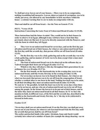 Ye shall put away leaven out of your houses.—There was to be no compromise,
nothing resembling half measures. Leaven, taken as typical of corruption, was to be
wholly put away, not allowed by any householder to lurk anywhere within his
house—a solemn warning that we are to make no compromise with sin.
That soul shall be cut off from Israel.—See the ote on Genesis 17:14.
PETT, "Verses 15-20
Instructions Concerning the Later Feast of Unleavened Bread (Exodus 12:15-20).
These instructions had the future in mind. They would not be in their houses in
order to observe it in Egypt, although it may well have been a feast that they
previously observed. But now it was to be directly connected with the Passover, and
with the haste in which they left Egypt.
a They were to eat unleavened bread for seven days, and on the first day put
all unleavened bread out of their houses, for whoever eats unleavened bread from
the first day until the seventh day, that person will be cut off from Israel (Exodus
12:15).
b On the first day was to be a holy gathering and on the seventh day was to be
a holy gathering, and no manner of work was to be done except what a man must
eat (Exodus 12:16).
c The feast of unleavened bread was to be observed on the selfsame day as
Yahweh brought their hosts out of Egypt (Exodus 12:17 a).
c Which is why they will observe this day throughout their generations by an
ordinance for ever (Exodus 12:17 b).
b On the first month, on the fourteenth day in the evening they were to eat
unleavened bread, until the twenty first day in the evening (Exodus 12:18).
a For seven days no leaven was to be found in their houses , for whoever ate
what was leavened, that person was to be cut off from the congregation of Israel,
whether a resident alien or one born in the land. othing leavened was to be eaten.
In all their dwellings they must eat unleavened bread (Exodus 12:19-20).
We note in ‘a’ the parallels. In both the feast was to be for seven days when there
was to be no leaven, and any who ate of unleavened bread was to be cut off from
among the people. In the former the leaven is to be put out of their houses, and in
the latter they must eat unleavened bread in all their houses. In ‘b’ we have the
mention in both, in different ways, of the first and the seventh day, described in the
parallel as the fourteenth and twenty first day. In ‘c’ the day to be celebrated is
stressed in both cases.
Exodus 12:15
“Seven days shall you eat unleavened bread. Even the first day you shall put away
leaven out of your houses, for whoever eats leavened bread from the first day until
the seventh that person shall be cut off from Israel.”
The earlier patriarchal family tribe under Abraham, Isaac and Jacob would
certainly have observed a number of feasts (for example the sheep shearing - see on
 