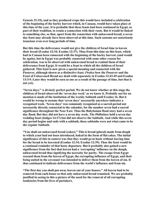 Genesis 31:19), and as they produced crops this would have included a celebration
of the beginning of the barley harvest which, in Canaan, would have taken place at
this time of the year. It is probable that these feasts had been continued in Egypt, as
part of their tradition, to retain a connection with their roots. But it would be linked
to something else, so that, apart from the connection with unleavened bread, a seven
day feast may already have been observed at this time. Such customs are notoriously
tenacious even over long periods of time.
But this time the deliverance would not give the children of Israel time to leaven
their bread (Exodus 12:34; Exodus 12:37). Thus from this time on this feast, which
had in Canaan been connected with the beginning of the barley harvest, (and would
be again), but in Egypt was probably connected with some other reason for
celebration, was to be observed with unleavened bread to remind them of their
deliverance from Egypt. It would be a feast to which all the children of Israel
gathered. This feast is now given a special meaning and connected with the
Passover, although shown as a distinctive feast. ( otice how the Passover and the
Feast of Unleavened Bread are dealt with separately in Exodus 12:43-49 and Exodus
13:3-9. Later they would be seen as one as a result of the passage of time, but that is
not yet).
“Seven days.” A divinely perfect period. We do not know whether at this stage the
children of Israel observed the ‘seven day week’ as we know it. Probably not for no
mention is made of the institution of the weekly Sabbath until Exodus 16. But it
would be wrong to assume that ‘seven days’ necessarily anywhere indicates a
recognised week. ‘Seven days’ was commonly recognised as a sacred period not
necessarily directly connected to the calendar, for the number seven had a sacred
significance throughout the ear East. Thus the Babylonian flood story had a seven
day flood. But they did not have a seven day week. The Philistines held a seven day
wedding feast (Judges 14:17) but did not observe the Sabbath. And while this seven
day period begins and ends with a sabbath, these sabbaths were not what came to be
the regular Sabbath.
“You shall eat unleavened bread (cakes).” This is bread (plural) made from dough
to which yeast had not been introduced, baked in the form of flat cakes. The initial
significance of this in context was that they would go in haste without leaving time
for the bread to be leavened (Exodus 12:34; Exodus 12:39). Thus the feast would be
a continual reminder of that hasty departure. But it probably also gained a new
significance from the fact that leaven had a ‘corrupting’ influence on the dough,
unleavened bread thus signifying the necessity for purity. The escape from Egypt
rescued them from the leaven of Egypt, the corrupting influence of Egypt, and their
being united in the covenant was intended to deliver them from the leaven of sin. It
thus continued to indicate deliverance from the world’s influence and from sin.
“The first day you shall put away leaven out of your houses.” All leaven had to be
removed from each house so that only unleavened bread remained. We are probably
justified in seeing in this a picture of the need for the removal of all corrupting
tendencies from the lives of partakers.
 