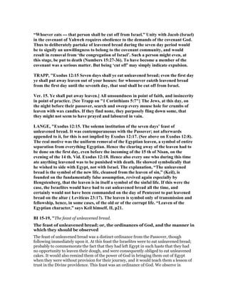 “Whoever eats --- that person shall be cut off from Israel.” Unity with Jacob (Israel)
in the covenant of Yahweh requires obedience to the demands of the covenant God.
Thus to deliberately partake of leavened bread during the seven day period would
be to signify an unwillingness to belong to the covenant community, and would
result in removal from ‘the congregation of Israel’. Such a person might even, at
this stage, be put to death ( umbers 15:27-36). To have become a member of the
covenant was a serious matter. But being ‘cut off’ may simply indicate expulsion.
TRAPP, "Exodus 12:15 Seven days shall ye eat unleavened bread; even the first day
ye shall put away leaven out of your houses: for whosoever eateth leavened bread
from the first day until the seventh day, that soul shall be cut off from Israel.
Ver. 15. Ye shall put away leaven.] All unsoundness in point of faith, and insincerity
in point of practice. {See Trapp on "1 Corinthians 5:7"} The Jews, at this day, on
the night before their passover, search and sweep every mouse hole for crumbs of
leaven with wax candles. If they find none, they purposely fling down some, that
they might not seem to have prayed and laboured in vain.
LA GE, "Exodus 12:15. The solemn institution of the seven days’ feast of
unleavened bread. It was contemporaneous with the Passover; not afterwards
appended to it, for this is not implied by Exodus 12:17. (See above on Exodus 12:8).
The real motive was the uniform removal of the Egyptian leaven, a symbol of entire
separation from everything Egyptian. Hence the clearing away of the leaven had to
be done on the first day, even before the incoming of the 15 th of isan, on the
evening of the 14 th. Vid. Exodus 12:18. Hence also every one who during this time
ate anything leavened was to be punished with death. He showed symbolically that
he wished to side with Egypt, not with Israel. The explanation, “The unleavened
bread is the symbol of the new life, cleansed from the leaven of sin,” (Keil), is
founded on the fundamentally false assumption, revived again especially by
Hengstenberg, that the leaven is in itself a symbol of the sinful life. If this were the
case, the Israelites would have had to eat unleavened bread all the time, and
certainly would not have been commanded on the day of Pentecost to put leavened
bread on the altar ( Leviticus 23:17). The leaven is symbol only of transmission and
fellowship, hence, in some cases, of the old or of the corrupt life. “Leaven of the
Egyptian character,” says Keil himself, II, p21.
BI 15-19, "The feast of unleavened bread.
The feast of unleavened bread; or, the ordinances of God, and the manner in
which they should be observed
The feast of unleavened bread was a distinct ordinance from the Passover, though
following immediately upon it. At this feast the Israelites were to eat unleavened bread;
probably to commemorate the fact that they had left Egypt in such haste that they had
no opportunity to leaven their dough, and were consequently obliged to eat unleavened
cakes. It would also remind them of the power of God in bringing them out of Egypt
when they were without provision for their journey, and it would teach them a lesson of
trust in the Divine providence. This feast was an ordinance of God. We observe in
 