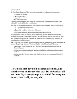 reference to it—
I. That the ordinances of God are clearly made known and enjoined upon man.
1. Divinely authorized.
2. Morally beneficial.
3. Wofully neglected.
This neglect is prevalent; it is fearful; it is inexcusable; it is morally injurious; it will
ultimately meet with its due punishment.
II. That the ordinances of God are to be observed in a spirit and temper free from sin.
1. In a spirit free from hypocrisy.
2. In a spirit free from malice and bitterness.
3. The home-life must be in sympathy with God’s ordinances.
What we are at home we shall be in the ordinances of God. The home-life and the
ordinary worship are inseparable; they are part of the same service, and must be pure.
III. That the ordinances of God are to be observed with solemnity and propreity of
moral conduct and demeanor.
IV. That those who profane the ordinances of God are unworthy of them, and should be
denied the privilege of them. “That soul shall be cut off from Israel.” Lessons:
1. That there are in connection with the Church of God many ordinances to be
observed by men.
2. That these ordinances should be observed with due solemnity and appropriate
conduct.
3. That neglect of these ordinances is disobedience to the command of God. (J. S.
Exell, M. A.)
16 On the first day hold a sacred assembly, and
another one on the seventh day. Do no work at all
on these days, except to prepare food for everyone
to eat; that is all you may do.
 