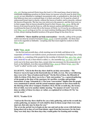1Co_5:8. Having received Christ Jesus the Lord, (1.) We must keep a feast in holy joy,
continually delighting ourselves in Christ Jesus; no manner of work must be done (Exo_
12:16), no care admitted or indulged, inconsistent with, or prejudicial to, this holy joy: if
true believers have not a continual feast, it is their own fault. (2.) It must be a feast of
unleavened bread, kept in charity, without the leaven of malice, and in sincerity, without
the leaven of hypocrisy. The law was very strict as to the passover, and the Jews were so
in their usages, that no leaven should be found in their houses, Exo_12:19. All the old
leaven of sin must be put far from us, with the utmost caution and abhorrence, if we
would keep the feast of a holy life to the honour of Christ. (3.) It was by an ordinance for
ever (Exo_12:17); as long as we live, we must continue feeding upon Christ and rejoicing
in him, always making thankful mention of the great things he has done for us.
JAMISO , "there shall be an holy convocation — literally, calling of the people,
which was done by sound of trumpets (Num_10:2), a sacred assembly - for these days
were to be regarded as Sabbaths - excepting only that meat might be cooked on them
(Exo_16:23).
K&D, "Exo_12:16
On the first and seventh days, a holy meeting was to be held, and labour to be
suspended. ‫שׁ‬ ֶ‫ּד‬‫ק‬‫א־‬ ָ‫ר‬ ְ‫ק‬ ִ‫מ‬ is not indictio sancti, proclamatio sanctitatis (Vitringa), but a holy
assembly, i.e., a meeting of the people for the worship of Jehovah (Eze_46:3, Eze_46:9).
‫א‬ ָ‫ר‬ ְ‫ק‬ ִ‫,מ‬ from ‫א‬ ָ‫ר‬ ָ‫ק‬ to call, is that which is called, i.e., the assembly (Isa_4:5; Neh_8:8). No
work was to be done upon these days, except what was necessary for the preparation of
food; on the Sabbath, even this was prohibited (Exo_35:2-3). Hence in Lev_23:7, the
“work” is called “servile work,” ordinary handicraft.
ELLICOTT, "(16) In the first day there shall be an holy convocation.—The
Passover was to be kept on the fourteenth day of Abib, at even. The seven following
days were to be “days of unleavened bread.” On the first of these, the fifteenth of
Abib (Leviticus 23:6), there was to be a “holy convocation,” i.e., a general gathering
of the people to the door of the sanctuary for sacrifice, worship, and perhaps
instruction. (Comp. ehemiah 8:1.) The term “convocation” implies that the people
were summoned to attend; and the actual summons appears to have been made by
the blowing of the silver trumpets ( umbers 10:2). On the seventh day, the twenty-
first of Abib, was to be another similar meeting. “ o manner of work” was to be
done on either of these two days; or rather, as explained in Leviticus 23:7-8, “no
servile work."
PETT, "Exodus 12:16
“And on the first day there shall be for you a holy gathering, and on the seventh day
a holy gathering, no manner of work shall be done in them except what every man
must eat, that only may be done for you.”
The seven day period was to begin on day one and end on day seven with both days
being observed as days of rest from labour, apart from that necessary for the feast.
They were holy days. On these days they would gather for feasting and worship.
 