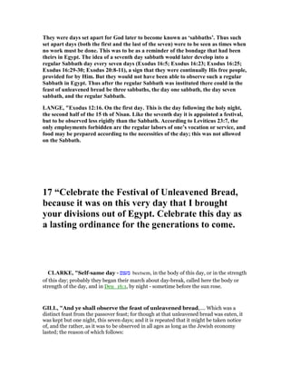 They were days set apart for God later to become known as ‘sabbaths’. Thus such
set apart days (both the first and the last of the seven) were to be seen as times when
no work must be done. This was to be as a reminder of the bondage that had been
theirs in Egypt. The idea of a seventh day sabbath would later develop into a
regular Sabbath day every seven days (Exodus 16:5; Exodus 16:23; Exodus 16:25;
Exodus 16:29-30; Exodus 20:8-11), a sign that they were continually His free people,
provided for by Him. But they would not have been able to observe such a regular
Sabbath in Egypt. Thus after the regular Sabbath was instituted there could in the
feast of unleavened bread be three sabbaths, the day one sabbath, the day seven
sabbath, and the regular Sabbath.
LA GE, "Exodus 12:16. On the first day. This is the day following the holy night,
the second half of the 15 th of isan. Like the seventh day it is appointed a festival,
but to be observed less rigidly than the Sabbath. According to Leviticus 23:7, the
only employments forbidden are the regular labors of one’s vocation or service, and
food may be prepared according to the necessities of the day; this was not allowed
on the Sabbath.
17 “Celebrate the Festival of Unleavened Bread,
because it was on this very day that I brought
your divisions out of Egypt. Celebrate this day as
a lasting ordinance for the generations to come.
CLARKE, "Self-same day - ‫בעצם‬ beetsem, in the body of this day, or in the strength
of this day; probably they began their march about day-break, called here the body or
strength of the day, and in Deu_16:1, by night - sometime before the sun rose.
GILL, "And ye shall observe the feast of unleavened bread,.... Which was a
distinct feast from the passover feast; for though at that unleavened bread was eaten, it
was kept but one night, this seven days; and it is repeated that it might be taken notice
of, and the rather, as it was to be observed in all ages as long as the Jewish economy
lasted; the reason of which follows:
 