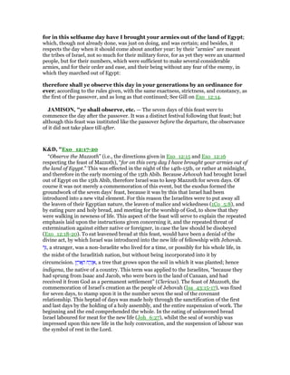 for in this selfsame day have I brought your armies out of the land of Egypt;
which, though not already done, was just on doing, and was certain; and besides, it
respects the day when it should come about another year: by their "armies" are meant
the tribes of Israel, not so much for their military force, for as yet they were an unarmed
people, but for their numbers, which were sufficient to make several considerable
armies, and for their order and ease, and their being without any fear of the enemy, in
which they marched out of Egypt:
therefore shall ye observe this day in your generations by an ordinance for
ever; according to the rules given, with the same exactness, strictness, and constancy, as
the first of the passover, and as long as that continued; See Gill on Exo_12:14.
JAMISO , "ye shall observe, etc. — The seven days of this feast were to
commence the day after the passover. It was a distinct festival following that feast; but
although this feast was instituted like the passover before the departure, the observance
of it did not take place till after.
K&D, "Exo_12:17-20
“Observe the Mazzoth” (i.e., the directions given in Exo_12:15 and Exo_12:16
respecting the feast of Mazzoth), “for on this very day I have brought your armies out of
the land of Egypt.” This was effected in the night of the 14th-15th, or rather at midnight,
and therefore in the early morning of the 15th Abib. Because Jehovah had brought Israel
out of Egypt on the 15th Abib, therefore Israel was to keep Mazzoth for seven days. Of
course it was not merely a commemoration of this event, but the exodus formed the
groundwork of the seven days' feast, because it was by this that Israel had been
introduced into a new vital element. For this reason the Israelites were to put away all
the leaven of their Egyptian nature, the leaven of malice and wickedness (1Co_5:8), and
by eating pure and holy bread, and meeting for the worship of God, to show that they
were walking in newness of life. This aspect of the feast will serve to explain the repeated
emphasis laid upon the instructions given concerning it, and the repeated threat of
extermination against either native or foreigner, in case the law should be disobeyed
(Exo_12:18-20). To eat leavened bread at this feast, would have been a denial of the
divine act, by which Israel was introduced into the new life of fellowship with Jehovah.
‫ר‬ֵ, a stranger, was a non-Israelite who lived for a time, or possibly for his whole life, in
the midst of the Israelitish nation, but without being incorporated into it by
circumcision. ‫ץ‬ ֶ‫ר‬ፎ ָ‫ה‬ ‫ח‬ ַ‫ר‬ְ‫ז‬ ֶ‫,א‬ a tree that grows upon the soil in which it was planted; hence
indigena, the native of a country. This term was applied to the Israelites, “because they
had sprung from Isaac and Jacob, who were born in the land of Canaan, and had
received it from God as a permanent settlement” (Clericus). The feast of Mazzoth, the
commemoration of Israel's creation as the people of Jehovah (Isa_43:15-17), was fixed
for seven days, to stamp upon it in the number seven the seal of the covenant
relationship. This heptad of days was made holy through the sanctification of the first
and last days by the holding of a holy assembly, and the entire suspension of work. The
beginning and the end comprehended the whole. In the eating of unleavened bread
Israel laboured for meat for the new life (Joh_6:27), whilst the seal of worship was
impressed upon this new life in the holy convocation, and the suspension of labour was
the symbol of rest in the Lord.
 