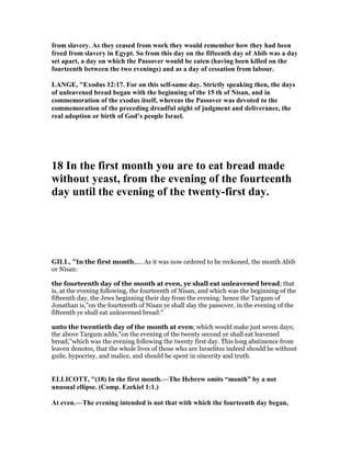 from slavery. As they ceased from work they would remember how they had been
freed from slavery in Egypt. So from this day on the fifteenth day of Abib was a day
set apart, a day on which the Passover would be eaten (having been killed on the
fourteenth between the two evenings) and as a day of cessation from labour.
LA GE, "Exodus 12:17. For on this self-same day. Strictly speaking then, the days
of unleavened bread began with the beginning of the 15 th of isan, and in
commemoration of the exodus itself, whereas the Passover was devoted to the
commemoration of the preceding dreadful night of judgment and deliverance, the
real adoption or birth of God’s people Israel.
18 In the first month you are to eat bread made
without yeast, from the evening of the fourteenth
day until the evening of the twenty-first day.
GILL, "In the first month,.... As it was now ordered to be reckoned, the month Abib
or Nisan:
the fourteenth day of the month at even, ye shall eat unleavened bread; that
is, at the evening following, the fourteenth of Nisan, and which was the beginning of the
fifteenth day, the Jews beginning their day from the evening: hence the Targum of
Jonathan is,"on the fourteenth of Nisan ye shall slay the passover, in the evening of the
fifteenth ye shall eat unleavened bread:"
unto the twentieth day of the month at even; which would make just seven days;
the above Targum adds,"on the evening of the twenty second ye shall eat leavened
bread,''which was the evening following the twenty first day. This long abstinence from
leaven denotes, that the whole lives of those who are Israelites indeed should be without
guile, hypocrisy, and malice, and should be spent in sincerity and truth.
ELLICOTT, "(18) In the first month.—The Hebrew omits “month” by a not
unusual ellipse. (Comp. Ezekiel 1:1.)
At even.—The evening intended is not that with which the fourteenth day began,
 