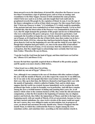 them onward even to the inheritance of eternal life, wherefore the Passover was no
less than Circumcision a sign of spiritual grace; and so it has an analogy and
resemblance to the Holy Supper, because it both contained the same promises,
which Christ now seals to us in that, and also taught that God could only be
propitiated towards His people by the expiation of blood. In sum, it was the sign of
the future redemption as well as of that which was past. For this reason Paul writes,
that “Christ our Passover is slain,” (1 Corinthians 5:7;) which would be unsuitable,
if the ancients had only been reminded in it of their temporal benefit. Yet let us first
establish this, that the observation of the Passover was commanded by God in the
Law, that He might demand the gratitude of His people and devote to Himself those
who were redeemed by His power and grace. I now descend to particulars. God
commands the Israelites to begin the year with the month in which they had come
out of Egypt, as if it had been the day of their birth, since that exodus was in fact a
kind of new birth; (313) for, whereas they had been buried in Egypt, the liberty
given them by God was the beginning of a new life and the rising of a new light. For
though their adoption had gone before, yet, since in the mean time it had almost
vanished from the hearts of many, it was necessary that they should be in a manner
re-begotten, that they might begin to acknowledge more certainly that God was
their Father. Wherefore He says in Hosea,
“I am the Lord thy God from the land of Egypt, and thou shalt know no God but
me,” (Hosea 12:9, and Hosea 13:4;)
because He had then especially acquired them to Himself as His peculiar people;
and He speaks even more clearly a little before,
“when Israel was a child, then I loved him,
and called my son out of Egypt.” (Hosea 11:1.)
ow, although it was common to the race of Abraham with other nations to begin
the year with the month of March; yet in this respect the reason for it was different,
for it was only to the elect people that their resurrection was annually put before
their eyes. But, up to that time, the Hebrews themselves had begun their year with
the month of September, which is called in Chaldee Tisri, and in which many
suppose that the world was created; because immediately on its creation the earth
produced ripe fruits, so that its fecundity was in perfection. And still there remains
among the Jews a twofold manner of dating and counting their years; for, in all
matters which relate to the common business of life, they retain the old and natural
computation, so that the first month is the beginning of Autumn; but, in religious
matters and festivals, they follow the injunctions of Moses; and this is the legal year,
beginning nearly with our month of March, (314) yet not precisely, because we have
not their ancient embolisms; for, since twelve circuits of the moon would not equal
the sun’s course, they were obliged to make an intercalation, lest, in progress of
years, an absurd and enormous diversity should arise. Thence it happens that the
month isan, in which they celebrated the Passover, begins among the Jews
sometimes earlier, and sometimes later, according as the intercalation retards it.
 