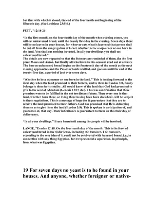 but that with which it closed, the end of the fourteenth and beginning of the
fifteenth day. (See Leviticus 23:5-6.)
PETT, "12:18-20
“In the first month, on the fourteenth day of the month when evening comes, you
will eat unleavened bread, until the twenty first day in the evening. Seven days there
will be no leaven in your houses, for whoever eats what is leavened that person shall
be cut off from the congregation of Israel, whether he be a sojourner or one born in
the land. You shall eat nothing leavened. In all your dwellings you shall eat
unleavened bread.”
The details are now repeated so that the listeners are reminded of them. (In the first
place Moses and Aaron, but finally all who listen to this account read out at a feast).
The ban on unleavened bread begins on the fourteenth day of the month as the next
evening approaches and the Passover lamb is killed, and goes on until the end of the
twenty first day, a period of just over seven days.
“Whether he be a sojourner or one born in the land.” This is looking forward to the
ideal day when the land promised to their fathers, and to them in Exodus 3:8, finally
belongs to them in its totality. All would know of the land that God had promised to
give to the seed of Abraham (Genesis 13:15 etc.). This was confirmation that these
promises were to be fulfilled in the not too distant future. Then every one in that
land, whether born there, or living there having been born elsewhere, will be subject
to these regulations. This is a message of hope for it guarantees that they are to
receive the land promised to their fathers. God has promised that He is delivering
them so as to give them the land (Exodus 3:8). This is spoken in anticipation of, and
guarantee of, that day. Their inheritance is guaranteed to them on this their day of
deliverance.
“In all your dwellings.” Every household among the people will be involved.
LA GE, "Exodus 12:18. On the fourteenth day of the month. This is the feast of
unleavened bread in the wider sense, including the Passover. The Passover,
according to the very idea of it, could not be celebrated with leavened bread, i.e., in
connection with any thing Egyptian, for it represented a separation, in principle,
from what was Egyptian.
19 For seven days no yeast is to be found in your
houses. And anyone, whether foreigner or native-
 