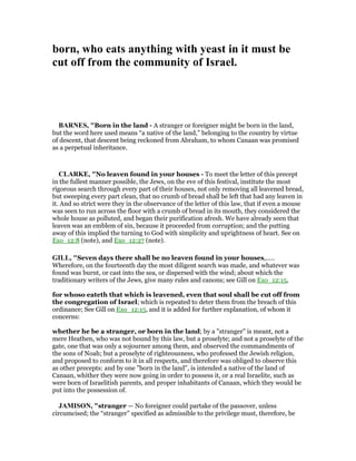 born, who eats anything with yeast in it must be
cut off from the community of Israel.
BAR ES, "Born in the land - A stranger or foreigner might be born in the land,
but the word here used means “a native of the land,” belonging to the country by virtue
of descent, that descent being reckoned from Abraham, to whom Canaan was promised
as a perpetual inheritance.
CLARKE, "No leaven found in your houses - To meet the letter of this precept
in the fullest manner possible, the Jews, on the eve of this festival, institute the most
rigorous search through every part of their houses, not only removing all leavened bread,
but sweeping every part clean, that no crumb of bread shall be left that had any leaven in
it. And so strict were they in the observance of the letter of this law, that if even a mouse
was seen to run across the floor with a crumb of bread in its mouth, they considered the
whole house as polluted, and began their purification afresh. We have already seen that
leaven was an emblem of sin, because it proceeded from corruption; and the putting
away of this implied the turning to God with simplicity and uprightness of heart. See on
Exo_12:8 (note), and Exo_12:27 (note).
GILL, "Seven days there shall be no leaven found in your houses,.....
Wherefore, on the fourteenth day the most diligent search was made, and whatever was
found was burnt, or cast into the sea, or dispersed with the wind; about which the
traditionary writers of the Jews, give many rules and canons; see Gill on Exo_12:15,
for whoso eateth that which is leavened, even that soul shall be cut off from
the congregation of Israel; which is repeated to deter them from the breach of this
ordinance; See Gill on Exo_12:15, and it is added for further explanation, of whom it
concerns:
whether he be a stranger, or born in the land; by a "stranger" is meant, not a
mere Heathen, who was not bound by this law, but a proselyte; and not a proselyte of the
gate, one that was only a sojourner among them, and observed the commandments of
the sons of Noah; but a proselyte of righteousness, who professed the Jewish religion,
and proposed to conform to it in all respects, and therefore was obliged to observe this
as other precepts: and by one "born in the land", is intended a native of the land of
Canaan, whither they were now going in order to possess it, or a real Israelite, such as
were born of Israelitish parents, and proper inhabitants of Canaan, which they would be
put into the possession of.
JAMISO , "stranger — No foreigner could partake of the passover, unless
circumcised; the “stranger” specified as admissible to the privilege must, therefore, be
 