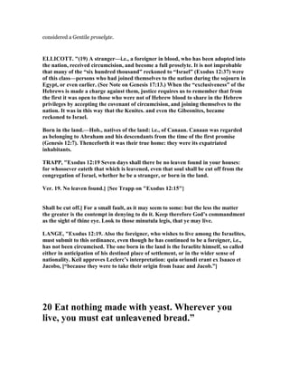 considered a Gentile proselyte.
ELLICOTT. "(19) A stranger—i.e., a foreigner in blood, who has been adopted into
the nation, received circumcision, and become a full proselyte. It is not improbable
that many of the “six hundred thousand” reckoned to “Israel” (Exodus 12:37) were
of this class—persons who had joined themselves to the nation during the sojourn in
Egypt, or even earlier. (See ote on Genesis 17:13.) When the “exclusiveness” of the
Hebrews is made a charge against them, justice requires us to remember that from
the first it was open to those who were not of Hebrew blood to share in the Hebrew
privileges by accepting the covenant of circumcision, and joining themselves to the
nation. It was in this way that the Kenites. and even the Gibeonites, became
reckoned to Israel.
Born in the land.—Hob., natives of the land: i.e., of Canaan. Canaan was regarded
as belonging to Abraham and his descendants from the time of the first promise
(Genesis 12:7). Thenceforth it was their true home: they were its expatriated
inhabitants.
TRAPP, "Exodus 12:19 Seven days shall there be no leaven found in your houses:
for whosoever eateth that which is leavened, even that soul shall be cut off from the
congregation of Israel, whether he be a stranger, or born in the land.
Ver. 19. o leaven found.] {See Trapp on "Exodus 12:15"}
Shall be cut off.] For a small fault, as it may seem to some: but the less the matter
the greater is the contempt in denying to do it. Keep therefore God’s commandment
as the sight of thine eye. Look to those minutula legis, that ye may live.
LA GE, "Exodus 12:19. Also the foreigner, who wishes to live among the Israelites,
must submit to this ordinance, even though he has continued to be a foreigner, i.e.,
has not been circumcised. The one born in the land is the Israelite himself, so called
either in anticipation of his destined place of settlement, or in the wider sense of
nationality. Keil approves Leclerc’s interpretation: quia oriundi erant ex Isaaco et
Jacobo, [“because they were to take their origin from Isaac and Jacob.”]
20 Eat nothing made with yeast. Wherever you
live, you must eat unleavened bread.”
 