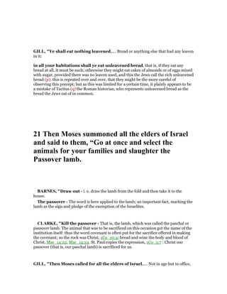 GILL, "Ye shall eat nothing leavened,.... Bread or anything else that had any leaven
in it:
in all your habitations shall ye eat unleavened bread, that is, if they eat any
bread at all, it must be such; otherwise they might eat cakes of almonds or of eggs mixed
with sugar, provided there was no leaven used, and this the Jews call the rich unleavened
bread (p): this is repeated over and over, that they might be the more careful of
observing this precept; but as this was limited for a certain time, it plainly appears to be
a mistake of Tacitus (q) the Roman historian, who represents unleavened bread as the
bread the Jews eat of in common.
21 Then Moses summoned all the elders of Israel
and said to them, “Go at once and select the
animals for your families and slaughter the
Passover lamb.
BAR ES, "Draw out - i. e. draw the lamb from the fold and then take it to the
house.
The passover - The word is here applied to the lamb; an important fact, marking the
lamb as the sign and pledge of the exemption of the Israelites.
CLARKE, "Kill the passover - That is, the lamb, which was called the paschal or
passover lamb. The animal that was to be sacrificed on this occasion got the name of the
institution itself: thus the word covenant is often put for the sacrifice offered in making
the covenant; so the rock was Christ, 1Co_10:4; bread and wine the body and blood of
Christ, Mar_14:22, Mar_14:24. St. Paul copies the expression, 1Co_5:7 : Christ our
passover (that is, our paschal lamb) is sacrificed for us.
GILL, "Then Moses called for all the elders of Israel,.... Not in age but in office,
 