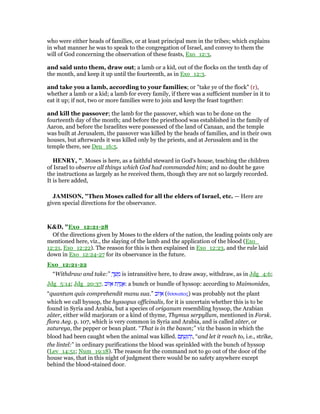 who were either heads of families, or at least principal men in the tribes; which explains
in what manner he was to speak to the congregation of Israel, and convey to them the
will of God concerning the observation of these feasts, Exo_12:3,
and said unto them, draw out; a lamb or a kid, out of the flocks on the tenth day of
the month, and keep it up until the fourteenth, as in Exo_12:3.
and take you a lamb, according to your families; or "take ye of the flock" (r),
whether a lamb or a kid; a lamb for every family, if there was a sufficient number in it to
eat it up; if not, two or more families were to join and keep the feast together:
and kill the passover; the lamb for the passover, which was to be done on the
fourteenth day of the month; and before the priesthood was established in the family of
Aaron, and before the Israelites were possessed of the land of Canaan, and the temple
was built at Jerusalem, the passover was killed by the heads of families, and in their own
houses, but afterwards it was killed only by the priests, and at Jerusalem and in the
temple there, see Deu_16:5.
HE RY, ". Moses is here, as a faithful steward in God's house, teaching the children
of Israel to observe all things which God had commanded him; and no doubt he gave
the instructions as largely as he received them, though they are not so largely recorded.
It is here added,
JAMISO , "Then Moses called for all the elders of Israel, etc. — Here are
given special directions for the observance.
K&D, "Exo_12:21-28
Of the directions given by Moses to the elders of the nation, the leading points only are
mentioned here, viz., the slaying of the lamb and the application of the blood (Exo_
12:21, Exo_12:22). The reason for this is then explained in Exo_12:23, and the rule laid
down in Exo_12:24-27 for its observance in the future.
Exo_12:21-22
“Withdraw and take:” ְ‫ך‬ ַ‫שׁ‬ ָ‫מ‬ is intransitive here, to draw away, withdraw, as in Jdg_4:6;
Jdg_5:14; Jdg_20:37. ‫ּוב‬‫ז‬ ֵ‫א‬ ‫ת‬ ַ ֻ‫ג‬ ֲ‫:א‬ a bunch or bundle of hyssop: according to Maimonides,
“quantum quis comprehendit manu sua.” ‫ּוב‬‫ז‬ ֵ‫א‬ (ᆖσσωπος) was probably not the plant
which we call hyssop, the hyssopus officinalis, for it is uncertain whether this is to be
found in Syria and Arabia, but a species of origanum resembling hyssop, the Arabian
zâter, either wild marjoram or a kind of thyme, Thymus serpyllum, mentioned in Forsk.
flora Aeg. p. 107, which is very common in Syria and Arabia, and is called zâter, or
zatureya, the pepper or bean plant. “That is in the bason;” viz the bason in which the
blood had been caught when the animal was killed. ‫ם‬ ֶ ְ‫ע‬ַ ִ‫ה‬ְ‫,ו‬ “and let it reach to, i.e., strike,
the lintel:” in ordinary purifications the blood was sprinkled with the bunch of hyssop
(Lev_14:51; Num_19:18). The reason for the command not to go out of the door of the
house was, that in this night of judgment there would be no safety anywhere except
behind the blood-stained door.
 