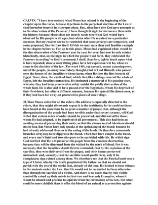 CALVI , "I have here omitted what Moses has related in the beginning of the
chapter up to this verse, because it pertains to the perpetual doctrine of the Law. I
shall hereafter insert it in its proper place. But., since here also God gave precepts as
to the observation of the Passover, I have thought it right to interweave them with
the history; because Moses does not merely teach here what God would have
observed by His people in all ages, but relates what He required on a particular
occasion. But my readers are to be reminded that some precepts are temporary, and
some perpetual, like the Law itself. Of this we may see a clear and familiar example
in the chapter before us. For up to this place, Moses had explained what; would be
the due observation of the Passover year by year for ever; but now he only relates
historically, that, on the night in which the people went forth, they celebrated the
Passover according’ to God’s command. I shall, therefore, lightly touch upon what
is here repeated; since a more fitting place for a full exposition will be, when we
come to the doctrine of the law. The word ‫פסה‬,)140 ) pesech, means a passing-over,
not of the people, (as many have falsely thought,) but of God Himself, who passed
over the houses of the Israelites without harm, when He slew the first-born in all
Egypt. Since, then, the wrath of God, which then like a deluge covered the whole of
Egypt, left the Israelites untouched, He instituted a memorial of His passing-over,
whereby they had been preserved in safety amidst the public destruction of the
whole land. He is also said to have passed-over the Egyptians, whom He deprived of
their first-born; but after a different manner, because He spared His chosen ones, as
if they had been far away, or protected in places of sure refuge.
21.Then Moses called for all the elders. His address is especially directed to the
elders, that they might afterwards repeat it to the multitude; for he could not have
been heard at the same time by so great a number of people. But, although the
disorganization of the people had been terrible under that severe tyranny, still God
willed that certain relics of order should be preserved, and did not suffer those,
whom He had adopted, to be deprived of all government. This also had been an
availing means of preserving their unity, so that the chosen seed of Abraham should
not be lost. But Moses here only speaks of the sprinkling of the blood; because he
had already addressed them as to the eating of the lamb. He therefore commands
branches of hyssop to be dipped in the blood, which had been caught in the basin,
and every one’s lintel and two side-posts to be sprinkled with this. By which sign
God testified that He will preserve His people from the common destruction,
because they will be discerned from the wicked by the mark of blood. For it was
necessary that the Israelites should first be reminded, that by the expiation of the
sacrifice, they were delivered from the plague, and their houses preserved
untouched; and, secondly, that the sacrifice would profit them, only if its
conspicuous sign existed among them. We elsewhere see that the Paschal lamb was a
type of Christ, who by His death propitiated His Father, so that we should not
perish with the rest of the world. But, already of old time, He desired to bear witness
to the ancients under the Law, that He would not be reconciled to them otherwise
than through the sacrifice of a victim. And there is no doubt that by this visible
symbol He raised up their minds to that true and heavenly Exemplar, whom it
would be absurd and profane to separate from the ceremonies of the law. For what
could be more childish than to offer the blood of an animal as a protection against
 