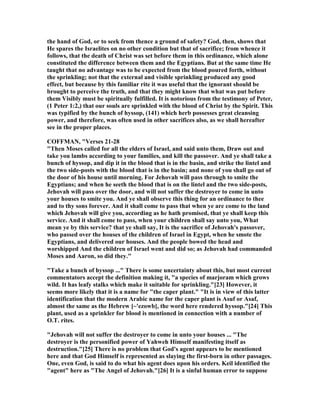 the hand of God, or to seek from thence a ground of safety? God, then, shows that
He spares the Israelites on no other condition but that of sacrifice; from whence it
follows, that the death of Christ was set before them in this ordinance, which alone
constituted the difference between them and the Egyptians. But at the same time He
taught that no advantage was to be expected from the blood poured forth, without
the sprinkling; not that the external and visible sprinkling produced any good
effect, but because by this familiar rite it was useful that the ignorant should be
brought to perceive the truth, and that they might know that what was put before
them Visibly must be spiritually fulfilled. It is notorious from the testimony of Peter,
(1 Peter 1:2,) that our souls are sprinkled with the blood of Christ by the Spirit. This
was typified by the bunch of hyssop, (141) which herb possesses great cleansing
power, and therefore, was often used in other sacrifices also, as we shall hereafter
see in the proper places.
COFFMA , "Verses 21-28
"Then Moses called for all the elders of Israel, and said unto them, Draw out and
take you lambs according to your families, and kill the passover. And ye shall take a
bunch of hyssop, and dip it in the blood that is in the basin, and strike the lintel and
the two side-posts with the blood that is in the basin; and none of you shall go out of
the door of his house until morning. For Jehovah will pass through to smite the
Egyptians; and when he seeth the blood that is on the lintel and the two side-posts,
Jehovah will pass over the door, and will not suffer the destroyer to come in unto
your houses to smite you. And ye shall observe this thing for an ordinance to thee
and to thy sons forever. And it shall come to pass that when ye are come to the land
which Jehovah will give you, according as he hath promised, that ye shall keep this
service. And it shall come to pass, when your children shall say unto you, What
mean ye by this service? that ye shall say, It is the sacrifice of Jehovah's passover,
who passed over the houses of the children of Israel in Egypt, when he smote the
Egyptians, and delivered our houses. And the people bowed the head and
worshipped And the children of Israel went and did so; as Jehovah had commanded
Moses and Aaron, so did they."
"Take a bunch of hyssop ..." There is some uncertainty about this, but most current
commentators accept the definition making it, "a species of marjoram which grows
wild. It has leafy stalks which make it suitable for sprinkling."[23] However, it
seems more likely that it is a name for "the caper plant." "It is in view of this latter
identification that the modern Arabic name for the caper plant is Asuf or Asaf,
almost the same as the Hebrew [~'ezowb], the word here rendered hyssop."[24] This
plant, used as a sprinkler for blood is mentioned in connection with a number of
O.T. rites.
"Jehovah will not suffer the destroyer to come in unto your houses ... "The
destroyer is the personified power of Yahweh Himself manifesting itself as
destruction."[25] There is no problem that God's agent appears to be mentioned
here and that God Himself is represented as slaying the first-born in other passages.
One, even God, is said to do what his agent does upon his orders. Keil identified the
"agent" here as "The Angel of Jehovah."[26] It is a sinful human error to suppose
 