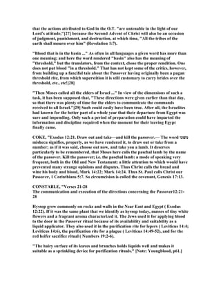 that the actions attributed to God in the O.T. "are untenable in the light of our
Lord's attitude,"[27] because the Second Advent of Christ will also be an occasion
of judgment, punishment, and destruction, at which time, "All the tribes of the
earth shall mourn over him" (Revelation 1:7).
"Blood that is in the basin ..." As often in all languages a given word has more than
one meaning; and here the word rendered "basin" also has the meaning of
"threshold," but the translators, from the context, chose the proper rendition. One
does not put blood "in a threshold." That has not kept some of the critics, however,
from building up a fanciful tale about the Passover having originally been a pagan
threshold rite, from which superstition it is still customary to carry brides over the
threshold, etc., etc![28]
"Then Moses called all the elders of Israel ..." In view of the dimensions of such a
task, it has been supposed that, "These directions were given earlier than that day,
so that there was plenty of time for the elders to communicate the commands
received to all Israel."[29] Such could easily have been true. After all, the Israelites
had known for the better part of a whole year that their departure from Egypt was
sure and impending. Only such a period of preparation could have imparted the
information and discipline required when the moment for their leaving Egypt
finally came.
COKE, "Exodus 12:21. Draw out and take—and kill the passover.— The word ‫משׁכו‬
mishecu signifies, properly, as we have rendered it, to draw out or take from a
number; as if it was said, choose out now, and take you a lamb. It deserves
particularly to be remembered, that Moses here calls the paschal lamb by the name
of the passover. Kill the passover; i.e. the paschal lamb: a mode of speaking very
frequent, both in the Old and ew Testament: a little attention to which would have
prevented many strange opinions and disputes. Thus Christ calls the bread and
wine his body and blood, Mark 14:22; Mark 14:24. Thus St. Paul calls Christ our
Passover, 1 Corinthians 5:7. So circumcision is called the covenant, Genesis 17:13.
CO STABLE, "Verses 21-28
The communication and execution of the directions concerning the Passover12:21-
28
Hyssop grew commonly on rocks and walls in the ear East and Egypt ( Exodus
12:22). If it was the same plant that we identify as hyssop today, masses of tiny white
flowers and a fragrant aroma characterized it. The Jews used it for applying blood
to the door in the Passover ritual because of its availability and suitability as a
liquid applicator. They also used it in the purification rite for lepers ( Leviticus 14:4;
Leviticus 14:6), the purification rite for a plague ( Leviticus 14:49-52), and for the
red heifer sacrifice ritual ( umbers 19:2-6).
"The hairy surface of its leaves and branches holds liquids well and makes it
suitable as a sprinkling device for purification rituals." [ ote: Youngblood, p61.]
 