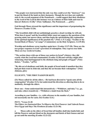 "The people were instructed that the only way they could avert the "destroyer" was
to put the blood of the lamb on their doorposts. Though the text does not explicitly
state it, the overall argument of the Pentateuch ... would suggest that their obedience
to the word of the Lord in this instance was an evidence of their faith and trust in
him [cf. Hebrews 11:28]." [ ote: Sailhamer, The Pentateuch . . ., p263.]
God through Moses stressed the significance and the importance of perpetuating the
Passover ( Exodus 12:26).
"The Israelitish child will not unthinkingly practice a dead worship; he will ask:
What does it mean? and the Israelitish father must not suppress the questions of the
growing mind, but answer them, and thus begin the spiritualizing [the explanation
of the spiritual significance] of the paschal rite." [ ote: J. P. Lange, "Exodus or the
Second Book of Moses," in Lange"s Commentary on the Holy Scripture, 1:2:39-40.]
Worship and obedience occur together again here ( Exodus 12:27-28). These are the
two proper responses to God"s provision of redemption. They express true faith.
These are key words in Exodus.
"The section closes with one of those rare notices in Israel"s history: they did
exactly what the Lord had commanded ( Exodus 12:28)-and well they might after
witnessing what had happened to the obstinate king and people of Egypt!" [ ote:
Kaiser, " Exodus ," p376.]
"By this act of obedience and faith, the people of Israel made it manifest that they
had put their trust in Jehovah; and thus the act became their redemption." [ ote:
Johnson, p62.]
ELLICOTT, "THE FIRST PASSOVER KEPT.
(21) Moses called for all the elders.—He had been directed to “speak unto all the
congregation” (Exodus 12:3), but understood the direction as allowing him to do so
mediately, through the elders.
Draw out.—Some understand this intransitively—“Withdraw, and take,” i.e., go,
and take; others transitively—“Withdraw a lamb from the flock.”
According to your families—i.e., with reference to the number of your families, but
not necessarily one for each. (See Exodus 12:4.)
PETT, "Verses 21-30
The Elders Are Instructed How To Observe the First Passover And Yahweh Passes
Over Egypt and Slays The Firstborn (Exodus 12:21-30).
a Moses calls on the elders of Israel that all families shall take lambs/kids and
kill the Passover and put blood on the doorposts and lintels of their houses and not
go out until the morning (Exodus 12:21-22).
 