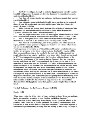 b For Yahweh will pass through to smite the Egyptians and when He sees the
blood He will pass over them and not allow the Destroyer to enter their houses to
smite them (Exodus 12:23).
c And they will observe this for an ordinance for themselves and their sons for
ever (Exodus 12:24).
d And when they come to the land which He has given them as He promised
they will keep this service, and when their children ask ‘what does this service
mean?’ (Exodus 12:25-26).
d Their children will be told that it is the sacrifice of Yahweh’s Passover Who
passed over the houses of the children of Israel in Egypt when He smote the
Egyptians and delivered Israel’s houses (Exodus 12:27).
c And the people bowed their heads and worshipped, and the children of Israel
went and did all that Yahweh had commanded Moses and Aaron (Exodus 12:28).
b And at midnight Yahweh smote all the firstborn in the land of Egypt, from
the firstborn of Pharaoh to the firstborn of the lowest (Exodus 12:29).
a And Pharaoh rose in the night, and all his grandees, and all the people of
Egypt, and there was a great cry in Egypt, and there was not a house where there
was not one dead (Exodus 12:30).
This is a passage of contrasts. In ‘a’ the children of Israel are safe in their houses,
for they are protected by the blood on doorpost and lintel and by staying within
their houses until morning, in the parallel is the contrast with Pharaoh and his
people where there is a great cry and there is no house where there is not one dead.
In ‘b’ Yahweh passes through and smites the Egyptians while the houses of the
Israelites are safe because of the blood so that the Destroyer does not enter their
houses, while in the parallel Yahweh smites all the firstborn in the land of Egypt
regardless of status, and none are delivered. In ‘c’ there is the requirement for the
perpetual keeping of the ordinance, an act of obedience and solemn worship, while
in the parallel the people bow their heads and worship and do all that Yahweh
commanded Moses and Aaron. Here there is the parallel of future obedience and
worship and present worship and obedience. In ‘d’ there is the contrast of the future
blessing when they are safely settled in the land which Yahweh has given them with
the present deliverance, and we have the question put by the son of the family about
what this service means, paralleled by the explanation of what it does mean, that it
is the sacrifice of Yahweh’s Passover when He passed over the houses of the
children of Israel in Egypt and smote the Egyptians, delivering the households of
Israel.
The Call To Prepare for the Passover (Exodus 12:21-23).
Exodus 12:21
‘Then Moses called for all the elders of Israel and said to them, “Draw out and take
lambs for yourselves according to your families, and kill the Passover.” ’
That these instructions result from Moses having already explained what is in the
previous verses comes out in that he speaks of ‘the passover’ as though they will
understand it. ow he tells them to carry them into effect. There is thus a period of
four to five days between the ‘drawing’ and the ‘killing’ in which they can begin to
 