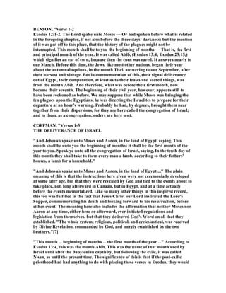 BE SO , "Verse 1-2
Exodus 12:1-2. The Lord spake unto Moses — Or had spoken before what is related
in the foregoing chapter, if not also before the three days’ darkness: but the mention
of it was put off to this place, that the history of the plagues might not be
interrupted. This month shall be to you the beginning of months — That is, the first
and principal month of the year. It was called Abib, (Exodus 13:4; Exodus 23:15,)
which signifies an ear of corn, because then the corn was eared. It answers nearly to
our March. Before this time, the Jews, like most other nations, began their year
about the autumnal equinox, in the month Tisri, answering to our September, after
their harvest and vintage. But in commemoration of this, their signal deliverance
out of Egypt, their computation, at least as to their feasts and sacred things, was
from the month Abib. And therefore, what was before their first month, now
became their seventh. The beginning of their civil year, however, appears still to
have been reckoned as before. We may suppose that while Moses was bringing the
ten plagues upon the Egyptians, he was directing the Israelites to prepare for their
departure at an hour’s warning. Probably he had, by degrees, brought them near
together from their dispersions, for they are here called the congregation of Israel;
and to them, as a congregation, orders are here sent.
COFFMA , "Verses 1-3
THE DELIVERA CE OF ISRAEL
"And Jehovah spake unto Moses and Aaron, in the land of Egypt, saying, This
month shall be unto you the beginning of months: it shall be the first month of the
year to you. Speak ye unto all the congregation of Israel, saying, In the tenth day of
this month they shall take to them every man a lamb, according to their fathers'
houses, a lamb for a household."
"And Jehovah spake unto Moses and Aaron, in the land of Egypt ..." The plain
meaning of this is that the instructions here given were not ceremonially developed
at some later age, but that they were revealed by God and tied to the events about to
take place, not, long afterward in Canaan, but in Egypt, and at a time actually
before the events memorialized. Like so many other things in this inspired record,
this too was fulfilled in the fact that Jesus Christ our Lord instituted the Lord's
Supper, commemorating his death and looking forward to his resurrection, before
either event! The meaning here also includes the affirmation that neither Moses nor
Aaron at any time, either here or afterward, ever initiated regulations and
legislation from themselves, but that they delivered God's Word on all that they
established. "The whole system, religious, political, and ecclesiastical, was received
by Divine Revelation, commanded by God, and merely established by the two
brothers."[7]
"This month ... beginning of months ... the first month of the year ..." According to
Exodus 13:4, this was the month Abib. This was the name of that month used by
Israel until after the Babylonian captivity, but following the exile, it was called
isan, as until the present time. The significance of this is that if the post-exilic
priesthood had had anything to do with placing these verses in Exodus, they would
 