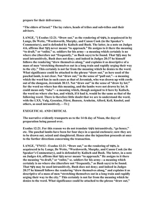prepare for their deliverance.
“The elders of Israel.” The lay rulers, heads of tribes and sub-tribes and their
advisers.
LA GE, "[ Exodus 12:21. “Draw out,” as the rendering of ‫כוּ‬ ְ‫שׁ‬ִ‫מ‬, is acquiesced in by
Lange, De Wette, “Wordsworth, Murphy, and Canon Cook (in the Speaker’s
Commentary), and is defended by Kalisch and Bush. The latter, in a note on Judges
4:6, affirms that ‫ְך‬ ַ‫ש‬ָ‫מ‬ never means “to approach.” He assigns to it there the meaning
“to draft,” or “enlist,” sc. soldiers for his army—a meaning which certainly is no
where else (therefore not “frequently,” as Bush says) to be found. That ‫ְך‬ ַ‫שׁ‬ָ‫מ‬ may be
used intransitively, Bush does not deny; and indeed in Judges 20:37 he himself
follows the rendering “drew themselves along,” and explains it as descriptive of a
mass of men “stretching themselves out in a long train and rapidly urging their way
to the city.” This certainly is not far from the meaning which he denies to the word.
What significance could be attached to the phrase “draw out,” as here used of the
paschal lamb, is not clear. ot “draw out,” in the sense of “pull out,”—a meaning
which the word has in such cases as that of Jeremiah, who was drawn up with cords
out of the dungeon, Jeremiah 38:13. ot “draw out” in the sense of “draw by lot;”
for the word no where has this meaning, and the lambs were not drawn by lot. It
could mean only “take”—a meaning which, though assigned to it here by Kalisch,
the word no where else has, and which, if it had it, would be the same as that of the
following word. There is therefore little doubt that we are to understand the word,
with the LXX, Vulg, Gesenius, Fürst, Bunsen, Arnheim, Alford, Keil, Knobel, and
others, as used intransitively.—Tr.]
EXEGETICAL A D CRITICAL
The narrative evidently transports us to the 14 th day of isan, the days of
preparation being passed over.
Exodus 12:21. For this reason we do not translate ‫כוּ‬ ְ‫שׁ‬ִ‫מ‬ intransitively, “go hence,”
etc. The paschal lambs have been for four days in a special enclosure; now they are
to be drawn out, seized and slaughtered. Hence also the injunction proceeds at once
to the further directions concerning the transaction.
LA GE, "F #12 - Exodus 12:21. “Draw out,” as the rendering of ‫כוּ‬ ְ‫שׁ‬ִ‫מ‬, is
acquiesced in by Lange, De Wette, “Wordsworth, Murphy, and Canon Cook (in the
Speaker’s Commentary), and is defended by Kalisch and Bush. The latter, in a note
on Judges 4:6, affirms that ‫ְך‬ ַ‫ש‬ָ‫מ‬ never means “to approach.” He assigns to it there
the meaning “to draft,” or “enlist,” sc. soldiers for his army—a meaning which
certainly is no where else (therefore not “frequently,” as Bush says) to be found.
That ‫ְך‬ ַ‫שׁ‬ָ‫מ‬ may be used intransitively, Bush does not deny; and indeed in Judges
20:37 he himself follows the rendering “drew themselves along,” and explains it as
descriptive of a mass of men “stretching themselves out in a long train and rapidly
urging their way to the city.” This certainly is not far from the meaning which he
denies to the word. What significance could be attached to the phrase “draw out,”
 