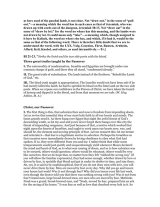 as here used of the paschal lamb, is not clear. ot “draw out,” in the sense of “pull
out,”—a meaning which the word has in such cases as that of Jeremiah, who was
drawn up with cords out of the dungeon, Jeremiah 38:13. ot “draw out” in the
sense of “draw by lot;” for the word no where has this meaning, and the lambs were
not drawn by lot. It could mean only “take”—a meaning which, though assigned to
it here by Kalisch, the word no where else has, and which, if it had it, would be the
same as that of the following word. There is therefore little doubt that we are to
understand the word, with the LXX, Vulg, Gesenius, Fürst, Bunsen, Arnheim,
Alford, Keil, Knobel, and others, as used intransitively.—Tr.]
BI 21-23, "Strike the lintel and the two side posts with the blood.
Three great truths taught by the Passover
I. The universality of condemnation. Israelite and Egyptian are brought under one
common charge of guilt, and there they all stand, “condemned already.”
II. The great truth of substitution. The lamb instead of the firstborn. “Behold the Lamb
of God,” etc.
III. The third truth taught is appropriation. The Israelite would not have been safe if he
had merely killed the lamb; he had to sprinkle its blood on the lintel and on the two side
posts. When we repose our confidence in the Person of Christ, we have taken the bunch
of hyssop and dipped it in the blood, and from that moment we are safe. (W. Hay
Aitken, M. A.)
Christ, our Passover
I. The first thing is this, that salvation then and now is freedom from impending doom.
Let us revive that essential idea of our most holy faith in all our hearts and minds. The
times greatly need it. As there hung over Egypt that night the awful threat of God’s
descending wrath, so let my soul and yours never forget there hangs over this city the
threat of impending vengeance. And just because of that, a motive which worked that
night upon the hearts of Israelites, and ought to work upon our hearts now, was, and
should be, the element and moving principle of fear. Let me reassert this: let me iterate
and reiterate it—that fear is a legitimate motive in salvation. Perhaps the Israelites on
that occasion were immediately drawn by loving obedience to obey what God had
spoken. If so, they were different from you and me. I rather think that while some
temperaments would just quietly and unquestioningly yield whenever Moses declared
the mind and heart of God, as to what was coming of doom, and as to how salvation was
to be secured, others would question; others would be reluctant; others would be very
like ourselves. But we do hope that, no matter how they felt “rubbed the wrong way” (if
you will allow the familiar expression), they had sense enough, whether drawn by love or
driven by fear, to sprinkle that blood and get in under its shelter in time, and stay there.
Ah, yes, it is said to be unphilosophical, that if you do not draw men with love, you will
never drive them by fear. Men are moved by fear every day. Why did you go and insure
your house last week? Was it not through fear? Why did you insure your life last week,
even though the doctor told you that there was nothing wrong with you? Was it not from
fear? Grand men, large broad-brewed men, are men who are moved by fear. Methinks
Noah was a grand, broad-brewed man, and “Noah, moved by fear, prepared him an ark
for the saving of his house.” It was fear as well as love that clenched every bolt in it. So
 