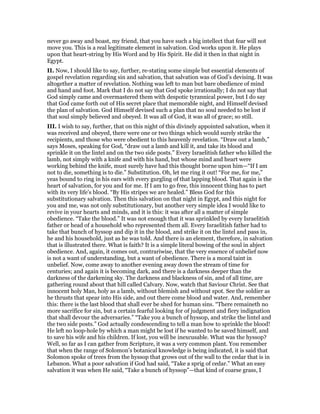 never go away and boast, my friend, that you have such a big intellect that fear will not
move you. This is a real legitimate element in salvation. God works upon it. He plays
upon that heart-string by His Word and by His Spirit. He did it then in that night in
Egypt.
II. Now, I should like to say, further, re-stating some simple but essential elements of
gospel revelation regarding sin and salvation, that salvation was of God’s devising. It was
altogether a matter of revelation. Nothing was left to man but bare obedience of mind
and hand and foot. Mark that I do not say that God spoke irrationally; I do not say that
God simply came and overmastered them with despotic tyrannical power, but I do say
that God came forth out of His secret place that memorable night, and Himself devised
the plan of salvation. God Himself devised such a plan that no soul needed to be lost if
that soul simply believed and obeyed. It was all of God, it was all of grace; so still.
III. I wish to say, further, that on this night of this divinely appointed salvation, when it
was received and obeyed, there were one or two things which would surely strike the
recipients, and those who were obedient to this heavenly revelation. “Draw out a lamb,”
says Moses, speaking for God, “draw out a lamb and kill it, and take its blood and
sprinkle it on the lintel and on the two side posts.” Every Israelitish father who killed the
lamb, not simply with a knife and with his hand, but whose mind and heart were
working behind the knife, must surely have had this thought borne upon him—“If I am
not to die, something is to die.” Substitution. Oh, let me ring it out! “For me, for me,”
yeas bound to ring in his ears with every gurgling of that lapping blood. That again is the
heart of salvation, for you and for me. If I am to go free, this innocent thing has to part
with its very life’s blood. “By His stripes we are healed.” Bless God for this
substitutionary salvation. Then this salvation on that night in Egypt, and this night for
you and me, was not only substitutionary, but another very simple idea I would like to
revive in your hearts and minds, and it is this: it was after all a matter of simple
obedience. “Take the blood.” It was not enough that it was sprinkled by every Israelitish
father or head of a household who represented them all. Every Israelitish father had to
take that bunch of hyssop and dip it in the blood, and strike it on the lintel and pass in,
he and his household, just as he was told. And there is an element, therefore, in salvation
that is illustrated there. What is faith? It is a simple literal bowing of the soul in abject
obedience. And, again, it comes out, contrariwise, that the very essence of unbelief now
is not a want of understanding, but a want of obedience. There is a moral taint in
unbelief. Now, come away to another evening away down the stream of time for
centuries; and again it is becoming dark, and there is a darkness deeper than the
darkness of the darkening sky. The darkness and blackness of sin, and of all time, are
gathering round about that hill called Calvary. Now, watch that Saviour Christ. See that
innocent holy Man, holy as a lamb, without blemish and without spot. See the soldier as
he thrusts that spear into His side, and out there come blood and water. And, remember
this: there is the last blood that shall ever be shed for human sins. “There remaineth no
more sacrifice for sin, but a certain fearful looking for of judgment and fiery indignation
that shall devour the adversaries.” “Take you a bunch of hyssop, and strike the lintel and
the two side posts.” God actually condescending to tell a man how to sprinkle the blood!
He left no loop-hole by which a man might be lost if he wanted to be saved himself, and
to save his wife and his children. If lost, you will be inexcusable. What was the hyssop?
Well, so far as I can gather from Scripture, it was a very common plant. You remember
that when the range of Solomon’s botanical knowledge is being indicated, it is said that
Solomon spoke of trees from the hyssop that grows out of the wall to the cedar that is in
Lebanon. What a poor salvation if God had said, “Take a sprig of cedar.” What an easy
salvation it was when He said, “Take a bunch of hyssop”—that kind of coarse grass, I
 