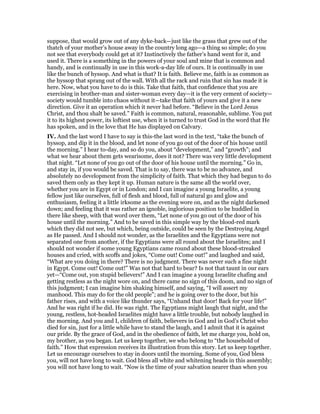 suppose, that would grow out of any dyke-back—just like the grass that grew out of the
thatch of your mother’s house away in the country long ago—a thing so simple; do you
not see that everybody could get at it? Instinctively the father’s hand went for it, and
used it. There is a something in the powers of your soul and mine that is common and
handy, and is continually in use in this work-a-day life of ours. It is continually in use
like the bunch of hyssop. And what is that? It is faith. Believe me, faith is as common as
the hyssop that sprang out of the wall. With all the rack and ruin that sin has made it is
here. Now, what you have to do is this. Take that faith, that confidence that you are
exercising in brother-man and sister-woman every day—it is the very cement of society—
society would tumble into chaos without it—take that faith of yours and give it a new
direction. Give it an operation which it never had before. “Believe in the Lord Jesus
Christ, and thou shalt be saved.” Faith is common, natural, reasonable, sublime. You put
it to its highest power, its loftiest use, when it is turned to trust God in the word that He
has spoken, and in the love that He has displayed on Calvary.
IV. And the last word I have to say is this-the last word in the text, “take the bunch of
hyssop, and dip it in the blood, and let none of you go out of the door of his house until
the morning.” I hear to-day, and so do you, about “development,” and “growth”; and
what we hear about them gets wearisome, does it not? There was very little development
that night. “Let none of you go out of the door of his house until the morning.” Go in,
and stay in, if you would be saved. That is to say, there was to be no advance, and
absolutely no development from the simplicity of faith. That which they had begun to do
saved them only as they kept it up. Human nature is the same all the world over,
whether you are in Egypt or in London; and I can imagine a young Israelite, a young
fellow just like ourselves, full of flesh and blood, full of natural go and glow and
enthusiasm, feeling it a little irksome as the evening wore on, and as the night darkened
down; and feeling that it was rather an ignoble, inglorious position to be huddled in
there like sheep, with that word over them, “Let none of you go out of the door of his
house until the morning.” And to be saved in this simple way by the blood-red mark
which they did not see, but which, being outside, could be seen by the Destroying Angel
as He passed. And I should not wonder, as the Israelites and the Egyptians were not
separated one from another, if the Egyptians were all round about the Israelites; and I
should not wonder if some young Egyptians came round about these blood-streaked
houses and cried, with scoffs and jokes, “Come out! Come out!” and laughed and said,
“What are you doing in there? There is no judgment. There was never such a fine night
in Egypt. Come out! Come out!” Was not that hard to bear? Is not that taunt in our ears
yet—“Come out, yon stupid believers!” And I can imagine a young Israelite chafing and
getting restless as the night wore on, and there came no sign of this doom, and no sign of
this judgment; I can imagine him shaking himself, and saying, “I will assert my
manhood. This may do for the old people”; and he is going over to the door, but his
father rises, and with a voice like thunder says, “Unhand that door! Back for your life!”
And he was right if he did. He was right. The Egyptians might laugh that night, and the
young, restless, hot-headed Israelites might have a little trouble, but nobody laughed in
the morning. And you and I, children of faith, believers in God and in God’s Christ who
died for sin, just for a little while have to stand the laugh, and I admit that it is against
our pride. By the grace of God, and in the obedience of faith, let me charge you, hold on,
my brother, as you began. Let us keep together, we who belong to “the household of
faith.” How that expression receives its illustration from this story. Let us keep together.
Let us encourage ourselves to stay in doors until the morning. Some of you, God bless
you, will not have long to wait. God bless all white and whitening heads in this assembly;
you will not have long to wait. “Now is the time of your salvation nearer than when you
 