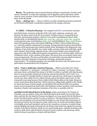 Bason - The rendering rests on good authority and gives a good sense: but the word
means “threshold” in some other passages and in Egyptian, and is taken here in that
sense by some versions. If that rendering be correct it would imply that the lamb was
slain on the threshold.
None ... shall go out ... - There would be no safety outside the precincts protected
by the blood of the lamb; a symbolism explained by the margin reference.
CLARKE, "A bunch of hyssop - The original word ‫אזוב‬ ezob has been variously
translated musk, rosemary, polypody of the wall, mint, origanum, marjoram, and
Hyssop: the latter seems to be the most proper. Parkhurst says it is named from its
detersive and cleansing qualities, whence it was used in sprinkling the blood of the
paschal lamb, in cleansing the leprosy, Lev_14:4, Lev_14:6, Lev_14:51, Lev_14:52; in
composing the water of purification, Num_19:6, and sprinkling it, Num_19:18. It was a
type of the purifying virtue of the bitter sufferings of Christ. And it is plain, from Psa_
51:7, that the psalmist understood its meaning. Among botanists hyssop is described as
“a genus of the gymnospermia (naked-seeded) order, belonging to the didynamia class
of plants. It has under-shrubby, low, bushy stalks, growing a foot and a half high, small,
spear-shaped, close-sitting, opposite leaves, with several smaller ones rising from the
same joint; and all the stalks and branches terminated by erect whorled spikes of flowers
of different colors, in the varieties of the plant. The leaves have an aromatic smell, and a
warm pungent taste. The leaves of this plant are particularly recommended in humoral
asthmas, and other disorders of the breast and lungs, and greatly promote
expectoration.” Its medicinal qualities were probably the reason why this plant was so
particularly recommended in the Scriptures.
GILL, "And ye shall take a bunch of hyssop,.... Which some take to be "mint",
others "origanum" or "marjoram", as Kimchi (s), others "rosemary", as Piscator, Rivet,
and many more; and indeed this seems to be fitter to strike or sprinkle with than hyssop;
but it is more generally understood of hyssop, because the Hebrew word "ezob" is so
near in sound to it; though whether it means the same herb we call hyssop is uncertain:
Jarchi says, three stalks of it are called a bunch, and so the Misnic canon runs (t),"the
command concerning hyssop is three stalks (which Maimonides on the place interprets
roots), and in them three branches;''which some have allegorically applied to the Trinity,
by whom the hearts of God's people are sprinkled with the blood of the true paschal
Lamb, and are purged from dead works: the Heathens in their sacrifices used sometimes
branches of laurel, and sometimes branches of the olive, to sprinkle with (u):
and dip it in the blood that is in the basin: which, according to the Targum of
Jonathan, was an earthen vessel, into which the blood of the lamb was received when
slain, and into this the bunch of hyssop was dipped; so it was usual with the Heathens to
receive the blood of the sacrifice in cups or basins (x): the blood being received into a
basin, and not spilled on the ground and trampled on, may denote the preciousness of
the blood of Christ, the true passover lamb, which is for its worth and excellent efficacy
to be highly prized and esteemed, and not to be counted as a common or unholy thing;
and the dipping the bunch of hyssop into the blood of the lamb may signify the exercise
of faith on the blood of Christ, which is a low and humble grace, excludes boasting in the
creature, deals alone with the blood of Jesus for peace, pardon, and cleansing, and by
which the heart is purified, as it deals with that blood:
 