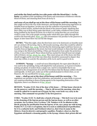 and strike the lintel and the two side posts with the blood that is in the
basin: an emblem of the sprinkling of the hearts and consciences of believers with the
blood of Christ, and cleansing them from all sin by it:
and none of you shall go out at the door of his house until the morning; that
they might not be in the way of the destroyer; and though the destroying angel knew an
Israelite from an Egyptian, yet this was to be the ordinance of protection to them,
abiding in their houses, marked with the blood of the passover lamb; signifying that
their safety was in their being under that blood, as the safety of believers lies in their
being justified by the blood of Christ; for to that it is owing that they are saved from
wrath to come: this is the purple covering under which they pass safely through this
world to the heavenly glory, Rom_5:9, this circumstance was peculiar to the passover in
Egypt; in later times there was not the like danger.
HE RY, "That this night, when the first-born were to be destroyed, no Israelite must
stir out of doors till morning, that is, till towards morning, when they would be called to
march out of Egypt, Exo_12:22. Not but that the destroying angel could have known an
Israelite from an Egyptian in the street; but God would intimate to them that their safety
was owing to the blood of sprinkling; if they put themselves from under the protection
of that, it was at their peril. Those whom God has marked for himself must not mingle
with evil doers: see Isa_26:20, Isa_26:21. They must not go out of the doors, lest they
should straggle and be out of the way when they should be summoned to depart: they
must stay within, to wait for the salvation of the Lord, and it is good to do so.
JAMISO , "hyssop — a small red moss [Hasselquist]; the caper-plant [Royle]. It
was used in the sprinkling, being well adapted for such purposes, as it grows in bushes -
putting out plenty of suckers from a single root. And it is remarkable that it was
ordained in the arrangements of an all-wise Providence that the Roman soldiers should
undesignedly, on their part, make use of this symbolical plant to Christ when, as our
Passover, He was sacrificed for us [Joh_19:29].
none ... shall go out at the door of his house until the morning — This
regulation was peculiar to the first celebration, and intended, as some think, to prevent
any suspicion attaching to them of being agents in the impending destruction of the
Egyptians; there is an allusion to it (Isa_26:20).
BE SO , "Exodus 12:22. Out of the door of his house — Of that house wherein he
ate the passover: until the morning — That is, till toward the morning, when they
would be called for to march out of Egypt; for they went forth very early in the
morning. This command was peculiar to the first passover.
COKE, "Exodus 12:22. Ye shall take a bunch of hyssop— This herb was to be used
in the cleansing of the leprous person and the leprous house, as well as on other
occasions. See Leviticus 14:6; Leviticus 7:38. umbers 6:18. In allusion to this,
David, praying for purification from the leprosy of sin, says, purge me with hyssop,
Psalms 51:7. Le Clerc is of opinion, that it is used as emblematical of purification;
for it is a cathartic herb: and Parkhurst observes, that it has its name in the
Hebrew, from its detersive and purgative qualities. Porphyry observes, that the
Egyptians attributed a cleansing quality to the hyssop; whence their priests did not
 