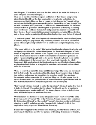 two side posts, Yahweh will pass over the door and will not allow the destroyer to
come into your houses to smite you.”
They are to put blood on the doorposts and lintels of their houses using hyssop
dipped in the blood from the slain lamb gathered in a basin, and striking the
doorposts and lintel. They are then to remain in their houses, for Yahweh will go
through the land of Egypt to smite the Egyptians (in the Hebrew ‘pass through’ has
no stem connection with ‘pass over’). And when He sees the blood on the lintel and
doorposts He will ‘pass over’ (the thought is of protection by hovering or circling
over - see Exodus 12:11 and Isaiah 31:5) and prevent destruction because He will
know them as those who are in the covenant community and under His protection,
and as those who have made the offering of the lamb, with whom He is well pleased.
“A bunch of hyssop.” This plant is generally considered to be a species of marjoram,
a common, fragrant grey-leaved, wiry stemmed perennial herb 20-30 centimetres
(about 1 foot) high having white flowers in small heads and growing in dry, rocky
places.
“The blood which is in the basin.” The lamb’s blood is to be collected in a basin, and
the hyssop then dipped in, and the blood put on the lintels and doorposts of their
houses. Comparison with Exodus 24:6-8 suggests that by this the house and those
within it are seen as included in Yahweh’s covenant. (There it was sprinkled on
pillars representing the people and on the people themselves, here it is put on the
lintel and doorposts of the houses where they are, which symbolise the whole
household). This application of the blood confirms the sacrificial significance of the
slaying of the lamb. It had to be applied in accordance with ritual, and the blood
must not be touched.
“ one of you will go out of his house until the morning.” The house has been made
holy to Yahweh by the application of the blood and those who are within it share
that holiness and so must not go out into the mundane world. They are thus
invulnerable and seen as under His protection. They are His. (To suggest that it
meant that they must not go out because of some demon destroyer is to overlook the
fact that only the firstborn were in danger from such a destroyer).
“For Yahweh will pass through to smite the Egyptians.” It is made quite clear that it
is Yahweh Himself Who smites the Egyptians. The blood is not for protection to
divert demons nor a marker to identify the houses, but as a token to Yahweh that
those within the house are within the covenant.
“Will not allow the destroyer to come into your houses.” It is Yahweh Who is the
Destroyer and it is Yahweh Who is the Protector. We can compare how sometimes
He distinguished Himself as ‘the angel of Yahweh’, almost as another self (Genesis
chapters 16 and 22 and often, see also Genesis 48:16; Isaiah 63:9). He is thus
depicted as acting to prevent Himself from destroying.
Because blood applied to the entrance into dwellings, whether houses or tents, was
elsewhere at other times used for the purpose of diverting demons and evil spirits,
 