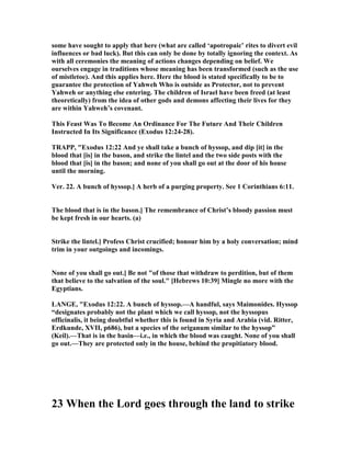 some have sought to apply that here (what are called ‘apotropaic’ rites to divert evil
influences or bad luck). But this can only be done by totally ignoring the context. As
with all ceremonies the meaning of actions changes depending on belief. We
ourselves engage in traditions whose meaning has been transformed (such as the use
of mistletoe). And this applies here. Here the blood is stated specifically to be to
guarantee the protection of Yahweh Who is outside as Protector, not to prevent
Yahweh or anything else entering. The children of Israel have been freed (at least
theoretically) from the idea of other gods and demons affecting their lives for they
are within Yahweh’s covenant.
This Feast Was To Become An Ordinance For The Future And Their Children
Instructed In Its Significance (Exodus 12:24-28).
TRAPP, "Exodus 12:22 And ye shall take a bunch of hyssop, and dip [it] in the
blood that [is] in the bason, and strike the lintel and the two side posts with the
blood that [is] in the bason; and none of you shall go out at the door of his house
until the morning.
Ver. 22. A bunch of hyssop.] A herb of a purging property. See 1 Corinthians 6:11.
The blood that is in the bason.] The remembrance of Christ’s bloody passion must
be kept fresh in our hearts. (a)
Strike the lintel.] Profess Christ crucified; honour him by a holy conversation; mind
trim in your outgoings and incomings.
one of you shall go out.] Be not "of those that withdraw to perdition, but of them
that believe to the salvation of the soul." [Hebrews 10:39] Mingle no more with the
Egyptians.
LA GE, "Exodus 12:22. A bunch of hyssop.—A handful, says Maimonides. Hyssop
“designates probably not the plant which we call hyssop, not the hyssopus
officinalis, it being doubtful whether this is found in Syria and Arabia (vid. Ritter,
Erdkunde, XVII, p686), but a species of the origanum similar to the hyssop”
(Keil).—That is in the basin—i.e., in which the blood was caught. one of you shall
go out.—They are protected only in the house, behind the propitiatory blood.
23 When the Lord goes through the land to strike
 
