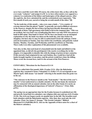 never have used this word Abib. Of course, the critics know this, so they call on the
ever-ready "redactor" and assign it to R! As we have often noted, every appeal to a
redactor is a confession of the failure and bankruptcy of the alleged sources. After
the captivity, the Jews calculated the and the ecclesiastical years separately, "The
first month of each year, sacred or being the seventh month of the other."[8]
"In the tenth day of this month ... take every man a lamb ..." it is a matter of
extreme interest that the plural "lambs" is generally not used in Biblical references
to the Passover, despite the fact of there having been literally thousands and
thousands of them. Full agreement with Fields is felt in his comment that, "This was
no accident, but was God's way of indicating that there was only O E true passover
lamb in HIS mind. That lamb is Christ!"[9] We have not found even an attempted
explanation of why the lamb was taken on the tenth day, four days before its
slaughter, but here also we may be able to understand it from the antitype. Christ
entered Jerusalem on Sunday, four days before his crucifixion, and patiently waited
Sunday, Monday, Tuesday, and Wednesday until his crucifixion on Thursday.
There really is no other explanation of this phenomenal verse available.
ote also, in this, that each head of a household took the lamb and killed it at the
appointed time, as did all who participated. Like nearly everything else in this
chapter, it is impossible to identify this with the doings of priests in later centuries.
If this narrative had originated in any such fashion, they would have had all the
lambs brought together at one place, and the priests would have done the killing.
Moses wrote the account here, and it is the account of the First Passover.
CO STABLE, "Directions for the Passover12:1-14
The Jews called their first month Abib ( Exodus 12:2). After the Babylonian
captivity they renamed it isan ( ehemiah 2:1; Esther 3:7). It corresponds to our
March-April. Abib means "ear-month" referring to the month when the grain was
in the ear.
"The reference to the Passover month as the "lead month," "the first of the year"s
months" is best understood as a double entendre. On the one hand, the statement
may be connected with an annual calendar, but on the other hand, it is surely an
affirmation of the theological importance of Yahweh"s Passover." [ ote: Ibid,
p153.]
The spring was an appropriate time for the Exodus because it symbolized new life
and growth. Israel had two calendars: one religious (this one) and one civil ( Exodus
23:16). The civil year began exactly six months later in the fall. The Israelites used
both calendars until the Babylonian captivity. After that, they used only the civil
calendar. [ ote: See James F. Strange, "The Jewish Calendar," Biblical
Illustrator13:1 (Fall1986):28-32. Also see the Appendix of these notes for a chart of
the Hebrew calendar.]
 