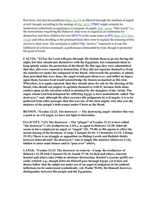 first-born, but also the pestilence (Exo_9:1-7), as effected through the medium of angels
of evil: though, according to the analogy of 1Sa_13:17, ‫ית‬ ִ‫ח‬ ְ‫שׁ‬ ַ ַ‫ה‬ might certainly be
understood collectively as applying to a company of angels. Exo_12:24. “This word,” i.e.,
the instructions respecting the Passover, they were to regard as an institution for
themselves and their children for ever (‫ם‬ ָ‫ּול‬‫ע‬‫ד־‬ ַ‫ע‬ in the same sense as ‫ם‬ ָ‫ּול‬‫ע‬, Gen_17:7, Gen_
17:13); and when dwelling in the promised land, they were to explain the meaning of this
service to their sons. The ceremony is called ‫ה‬ ָ‫ּד‬‫ב‬ ֲ‫,ע‬ “service,” inasmuch as it was the
fulfilment of a divine command, a performance demanded by God, though it promoted
the good of Israel.
CALVI , "23.For the Lord will pass through. He forbids them to go out during the
night, lest they should mix themselves with the Egyptians, but commands them to
keep quietly under the protection of the blood. By this sign they were admonished
that they also were exposed to destruction, if they did not separate themselves from
the unbelievers under the safeguard of the blood. Afterwards the promise: is added,
that, provided this were done, the angel would pass them over, and inflict no injury
upon them, because God would acknowledge the houses so marked as His own.
Wherefore, it is again repeated, that they should alone be safe by the blessing of the
blood, who should not neglect to sprinkle themselves with it; because faith alone
confers upon us the salvation which is obtained by the slaughter of the victim. The
angel, whom God had delegated for afflicting Egypt, is here undoubtedly called “the
destroyer;” and, although He often executes His judgments by evil angels, it is to be
gathered from other passages that this was one of the elect angels, who also was the
minister of the people’s deliverance under Christ as the Head.
BE SO , "Exodus 12:23. The destroyer — The destroying angel: whether this was
a good or an evil angel, we have not light to determine.
ELLICOTT, "(23) The destroyer.—The “plague” of Exodus 12:13 is here called
“the destroyer” ( τὸν ὀλεθρεύοντα, LXX.), as again in Hebrews 12:28. Jehovah
seems to have employed an angel, or “angels” (Ps. 79:48) as His agents to effect the
actual slaying of the firstborn. (Comp. 2 Samuel 24:16; 1 Chronicles 21:15; 2 Kings
19:35.) There is no struggle or opposition (as Bishop Lowth and Redslob think)
between Jehovah and” the destroyer,” who is simply His minister (Hebrews 1:14),
bidden to enter some houses and to “pass over” others.
LA GE, "Exodus 12:23. The destroyer to come in—Comp. the ὀλοθρεύων of
Hebrews 11:28 with 2 Samuel 24:16; Isaiah 37:36. So Keil and others, whereas
Knobel and others take ‫ִית‬‫ח‬ְ‫שׁ‬ַ‫מ‬ as abstract=destruction. Knobel’s reasons (p105) are
easily refuted; e.g., though Jehovah Himself goes through Egypt, yet it does not
thence follow that He might not make use of an angel of judgment in the judicial
inflictions (to be understood symbolically, vid. Psalm 78:49); He Himself, however,
distinguishes between His people and the Egyptians.
 