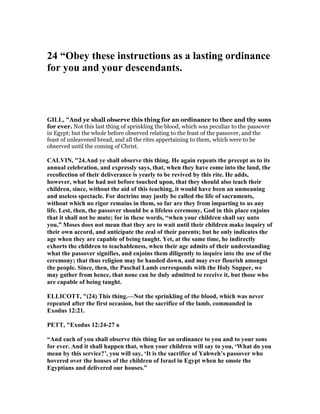 24 “Obey these instructions as a lasting ordinance
for you and your descendants.
GILL, "And ye shall observe this thing for an ordinance to thee and thy sons
for ever. Not this last thing of sprinkling the blood, which was peculiar to the passover
in Egypt; but the whole before observed relating to the feast of the passover, and the
feast of unleavened bread, and all the rites appertaining to them, which were to be
observed until the coming of Christ.
CALVI , "24.And ye shall observe this thing. He again repeats the precept as to its
annual celebration, and expressly says, that, when they have come into the land, the
recollection of their deliverance is yearly to be revived by this rite. He adds,
however, what he had not before touched upon, that they should also teach their
children, since, without the aid of this teaching, it would have been an unmeaning
and useless spectacle. For doctrine may justly be called the life of sacraments,
without which no rigor remains in them, so far are they from imparting to us any
life. Lest, then, the passover should be a lifeless ceremony, God in this place enjoins
that it shall not be mute; for in these words, “when your children shall say unto
you,” Moses does not mean that they are to wait until their children make inquiry of
their own accord, and anticipate the zeal of their parents; but he only indicates the
age when they are capable of being taught. Yet, at the same time, he indirectly
exhorts the children to teachableness, when their age admits of their understanding
what the passover signifies, and enjoins them diligently to inquire into the use of the
ceremony; that thus religion may be handed down, and may ever flourish amongst
the people. Since, then, the Paschal Lamb corresponds with the Holy Supper, we
may gather from hence, that none can be duly admitted to receive it, but those who
are capable of being taught.
ELLICOTT, "(24) This thing.— ot the sprinkling of the blood, which was never
repeated after the first occasion, but the sacrifice of the lamb, commanded in
Exodus 12:21.
PETT, "Exodus 12:24-27 a
“And each of you shall observe this thing for an ordinance to you and to your sons
for ever. And it shall happen that, when your children will say to you, ‘What do you
mean by this service?’, you will say, ‘It is the sacrifice of Yahweh’s passover who
hovered over the houses of the children of Israel in Egypt when he smote the
Egyptians and delivered our houses.”
 