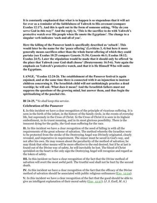 It is constantly emphasised that what is to happen is so stupendous that it will act
for ever as a reminder of the faithfulness of Yahweh to His covenant (compare
Exodus 12:17). And this is spelt out in the form of someone asking, ‘Why do you
serve God in this way?’ And the reply is, ‘This is the sacrifice to do with Yahweh’s
protective watch over His people when He smote the Egyptians’. The change to a
singular verb indicates ‘each and all of you’.
Here the killing of the Passover lamb is specifically described as ‘zebach’. This
would later be the name for the ‘peace offering’ (Leviticus 3, 4) but here it more
generally means sacrifices other than the whole burnt offering of which they could
partake (see Exodus 10:25 compare Genesis 31:54; Genesis 46:1; Exodus 18:12;
Exodus 24:5). Later the stipulation would be made that it should only be offered ‘in
the place that Yahweh your God shall choose’ (Deuteronomy 16:5-6). ote again the
emphasis on Yahweh’s protective watch, and that it is He Himself Who will smite
the Egyptians.
LA GE, "Exodus 12:24-26. The establishment of the Passover festival is again
enjoined, and at the same time there is connected with it an injunction to instruct
children concerning it. The Israelitish child will not unthinkingly practice a dead
worship; he will ask: What does it mean? And the Israelitish fathers must not
suppress the questions of the growing mind, but answer them, and thus begin the
spiritualizing of the paschal rite.
BI 24-25, "Ye shall keep this service.
Celebration of the Passover
I. In this incident we have a clear recognition of the principle of vicarious suffering. It is
seen in the birth of the infant, in the history of the family circle, in the events of everyday
life, but supremely in the Cross of Christ. In the Cross of Christ it is seen in its highest
embodiment, in its truest meaning, and in its most glorious possibility. There is the
innocent dying for the guilty, the God-man suffering for the race.
II. In this incident we have a clear recognition of the need of falling in with all the
requirements of the great scheme of salvation. The method whereby the Israelites were
to be protected from the stroke of the Destroying Angel was Divinely originated, clearly
revealed, and imperative in requirement. The sinner must be saved in God’s way, and
not after his own. He may reason about the peculiarity of the method of salvation; be
may think that other means will be more effective to the end desired; but if he at last is
found out of the Divine way of safety, he will inevitably be lost. The blood of Christ
sprinkled on the heart is the only sign the Destroying Angel will recognize and regard as
the token of safety.
III. In this incident we have a clear recognition of the fact that the Divine method of
salvation will avert the most awful peril. The trustful soul shall not be hurt by the second
death.
IV. In this incident we have a clear recognition of the fact that the efficacy of the Divine
method of salvation should be associated with public religious ordinances (Exo_12:24).
V. In this incident we have a clear recognition of the fact that the good should be able to
give an intelligent explanation of their moral safety (Exo_12:27). (J. S. Exell, M. A.)
 