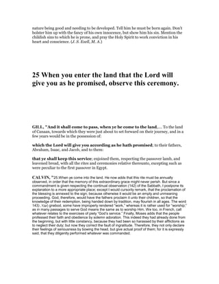 nature being good and needing to be developed. Tell him he must be born again. Don’t
bolster him up with the fancy of his own innocence, but show him his sin. Mention the
childish sins to which he is prone, and pray the Holy Spirit to work conviction in his
heart and conscience. (J. S. Exell, M. A.)
25 When you enter the land that the Lord will
give you as he promised, observe this ceremony.
GILL, "And it shall come to pass, when ye be come to the land,.... To the land
of Canaan, towards which they were just about to set forward on their journey, and in a
few years would be in the possession of:
which the Lord will give you according as he hath promised; to their fathers,
Abraham, Isaac, and Jacob, and to them:
that ye shall keep this service; enjoined them, respecting the passover lamb, and
leavened bread, with all the rites and ceremonies relative thereunto, excepting such as
were peculiar to the first passover in Egypt.
CALVI , "25.When ye come into the land. He now adds that this rite must be annually
observed, in order that the memory of this extraordinary grace might never perish. But since a
commandment is given respecting the continual observation (142) of the Sabbath, I postpone its
explanation to a more appropriate place; except I would cursorily remark, that the proclamation of
the blessing is annexed to the sign; because otherwise it would be an empty and unmeaning
proceeding. God, therefore, would have the fathers proclaim it unto their children, so that the
knowledge of their redemption, being handed down by tradition, may flourish in all ages. The word
‫עבד‬,)143 ) gnebod, some have improperly rendered “work,” whereas it is rather used for “worship;”
as in many passages to serve God means the same as to worship Him. We too, in French, call
whatever relates to the exercises of piety “God’s service.” Finally, Moses adds that the people
professed their faith and obedience by solemn adoration. This indeed they had already done from
the beginning, but with little constancy, because they had been so harassed by their afflictions as
to neglect their duty; but now they correct the fault of ingratitude. Therefore, they not only declare
their feelings of seriousness by bowing the head, but give actual proof of them; for it is expressly
said, that they diligently performed whatever was commanded.
 