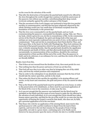 on the cross for the salvation of the world.
3. That after the destruction of Jerusalem the paschal lamb ceased to be offered by
the Jews throughout the world, though they continue to hold the anniversary of
the passover, but without any sacrifice, notwithstanding their deep-rooted,
inveterate antipathy against the author and grace of the Gospel.
4. That the sacrament of the Lord’s Supper was instituted to keep this true paschal
sacrifice in commemoration, and that this has been religiously observed by the
whole Christian world (one very small class of Christians excepted) from the
foundation of Christianity to the present day!
5. That the Jews were commanded to eat the paschal lamb; and our Lord,
commemorating the passover, commanded his disciples, saying, Take, eat, This is
my body, which is given for you; do this in remembrance of Me. In the communion
service of the Church of England, the spirit and design both of the type and
antitype are most expressly condensed into one point of view, in the address to the
communicant: “Take and eat this in remembrance that Christ died for Thee; and
Feed upon Him, in thy heart, by Faith with Thanksgiving. Thus God continues the
memorial of that grand transaction which he has said should be an ordinance for
ever; evidently meaning thereby, that the paschal lamb should be the significator
till the passion and death of Christ; and that afterwards bread and wine taken
sacramentally, in commemoration of his crucifixion, should be the continual
representatives of that sacrifice till the end of the world. Thus the passover in
itself, and in its reference, is an ordinance for ever; and thus the words of the Lord
are literally fulfilled.
Reader, learn from this,
1. That if thou art not rescued from the thraldom of sin, thou must perish for ever.
2. That nothing less than the power and mercy of God can set thee free.
3. That God will save thee in no other way than by bringing thee out of thy sinful
state, and from thy wicked practices and companions.
4. That in order to thy redemption it was absolutely necessary that the Son of God
should take thy nature upon him, and die in thy stead.
5. That unless the blood of this sacrifice be sprinkled, in its atoning efficacy and
merits, on thy heart and conscience, the guilt and power of thy sin cannot be taken
away.
6. That as the blood of the paschal lamb must be sprinkled on every house, in order
to the preservation of its inhabitants, so there must be a personal application of
the blood of the cross to thy conscience, to take away thy sins.
7. As it was not enough that the passover was instituted, but the blood must be
sprinkled on the lintels and door posts of every house to make the rite effectual to
the salvation of each individual, so it is not enough that Christ should have taken
human nature upon him, and died for the sin of the world; for no man who has the
opportunity of hearing the Gospel is saved by that death, who does not, by faith,
get a personal application of it to his own heart.
8. That those who wish for an application of the atoning blood, must receive this
spiritual passover with a perfect readiness to depart from the land of their
captivity, and travel to the rest that remains for the people of God; it being
impossible, not only to a gross sinner, continuing such, to be finally saved,
(however he may presume upon the mercy of God), but also to a worldly-minded
 
