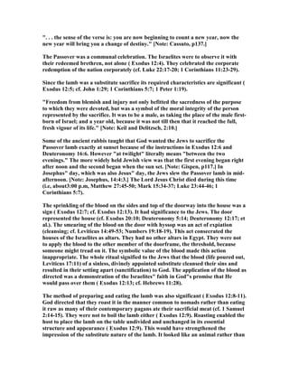 ". . . the sense of the verse is: you are now beginning to count a new year, now the
new year will bring you a change of destiny." [ ote: Cassuto, p137.]
The Passover was a communal celebration. The Israelites were to observe it with
their redeemed brethren, not alone ( Exodus 12:4). They celebrated the corporate
redemption of the nation corporately (cf. Luke 22:17-20; 1 Corinthians 11:23-29).
Since the lamb was a substitute sacrifice its required characteristics are significant (
Exodus 12:5; cf. John 1:29; 1 Corinthians 5:7; 1 Peter 1:19).
"Freedom from blemish and injury not only befitted the sacredness of the purpose
to which they were devoted, but was a symbol of the moral integrity of the person
represented by the sacrifice. It was to be a male, as taking the place of the male first-
born of Israel; and a year old, because it was not till then that it reached the full,
fresh vigour of its life." [ ote: Keil and Delitzsch, 2:10.]
Some of the ancient rabbis taught that God wanted the Jews to sacrifice the
Passover lamb exactly at sunset because of the instructions in Exodus 12:6 and
Deuteronomy 16:6. However "at twilight" literally means "between the two
evenings." The more widely held Jewish view was that the first evening began right
after noon and the second began when the sun set. [ ote: Gispen, p117.] In
Josephus" day, which was also Jesus" day, the Jews slew the Passover lamb in mid-
afternoon. [ ote: Josephus, 14:4:3.] The Lord Jesus Christ died during this time
(i.e, about3:00 p.m, Matthew 27:45-50; Mark 15:34-37; Luke 23:44-46; 1
Corinthians 5:7).
The sprinkling of the blood on the sides and top of the doorway into the house was a
sign ( Exodus 12:7; cf. Exodus 12:13). It had significance to the Jews. The door
represented the house (cf. Exodus 20:10; Deuteronomy 5:14; Deuteronomy 12:17; et
al.). The smearing of the blood on the door with hyssop was an act of expiation
(cleansing; cf. Leviticus 14:49-53; umbers 19:18-19). This act consecrated the
houses of the Israelites as altars. They had no other altars in Egypt. They were not
to apply the blood to the other member of the doorframe, the threshold, because
someone might tread on it. The symbolic value of the blood made this action
inappropriate. The whole ritual signified to the Jews that the blood (life poured out,
Leviticus 17:11) of a sinless, divinely appointed substitute cleansed their sins and
resulted in their setting apart (sanctification) to God. The application of the blood as
directed was a demonstration of the Israelites" faith in God"s promise that He
would pass over them ( Exodus 12:13; cf. Hebrews 11:28).
The method of preparing and eating the lamb was also significant ( Exodus 12:8-11).
God directed that they roast it in the manner common to nomads rather than eating
it raw as many of their contemporary pagans ate their sacrificial meat (cf. 1 Samuel
2:14-15). They were not to boil the lamb either ( Exodus 12:9). Roasting enabled the
host to place the lamb on the table undivided and unchanged in its essential
structure and appearance ( Exodus 12:9). This would have strengthened the
impression of the substitute nature of the lamb. It looked like an animal rather than
 