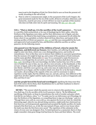 man to get to the kingdom of God; for Christ died to save us from the present evil
world, according to the will of God.
9. That in order to commemorate aright, in the sacrament of the Lord’s Supper, the
great atonement made for the sin of the world, all leaven of malice, bitterness, and
insincerity, must be put away; as God will have no man to partake of this mystery
who does not fully enter into its spirit and meaning. See 1Co_5:7, 1Co_5:8.
GILL, "That ye shall say, it is the sacrifice of the Lord's passover,.... This lamb
is a sacrifice, both eucharistical, or by way of thanksgiving for their safety, when the
firstborn of the Egyptians were slain, and for their deliverance out of Egypt; and also
propitiatory, the blood of this lamb being a propitiation or atonement for all within the
house where it was sprinkled, as before observed from Aben Ezra; and typical of the
atoning sacrifice of Christ our passover, 1Co_5:7 and this was commanded by the Lord,
and approved of and accepted by him, and therefore called his sacrifice as well as
passover, for the following reason:
who passed over the houses of the children of Israel, when he smote the
Egyptians, and delivered our houses; their families, not suffering the destroying
angel to enter into them, which was a very distinguishing mercy, and worthy of
remembrance. Now in this they were to instruct their children in successive generations,
that the memory of it might be kept up, and a sense of the goodness of God continued,
and his name glorified. Maimonides (y) says,"it is a command to make this known to
children, even though they do not ask it, as it is said, "and thou shall show thy son",
Exo_13:8. According to the son's knowledge, his father teaches him; how if he is a little
one or foolish? he says to him, my son, all of us were servants, as this handmaid, or this
servant, in Egypt; and on this night the holy blessed God redeemed us, and brought us
into liberty: and if the son is grown up, and a wise man, he makes known to him what
happened to us in Egypt, and the wonders which were done for us by the hand of Moses
our master, all according to the capacity of his son; and it is necessary to make a
repetition on this night, that the children may see, and ask, and say, how different is this
night from all other nights! until he replies and says to them, so and so it happened, and
thus and thus it was:"
and the people bowed the head and worshipped; signifying the deep sense they
had of the mercy shown them, their thankfulness for it, and their readiness to observe
the ordinance now instituted.
HE RY, "The answer which the parents were to return to this question (Exo_12:27):
You shall say, It is the sacrifice of the Lord's passover, that is, “By the killing and
sacrificing of this lamb, we keep in remembrance the work of wonder and grace which
God did for our fathers, when,” [1.] “To make way for our deliverance out of bondage, he
slew the firstborn of the Egyptians, so compelling them to sign our discharge;” and, [2.]
“Though there were with us, even with us, sins against the Lord our God, for which the
destroying angel, when he was abroad doing execution, might justly have destroyed our
first-born too, yet God graciously appointed and accepted the family-sacrifice of a lamb,
instead of the first-born, as, of old, the ram instead of Isaac, and in every house where
the lamb was slain the first-born were saved.” The repetition of this solemnity in the
return of every year was designed, First, To look backward as a memorial, that in it they
might remember what great things God had done for them and their fathers. The word
 