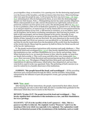 pesach signifies a leap, or transition; it is a passing over; for the destroying angel passed
over the houses of the Israelites, and did not destroy their first-born. When God brings
utter ruin upon his people he says, I will not pass by them any more (Amo_7:8; Amo_
8:2), intimating how often he had passed by them, as now when the destroying angel
passed over their houses. Note, 1. Distinguishing mercies lay under peculiar obligations.
When a thousand fall at our side, and ten thousand at our right hand, and yet we are
preserved, and have our lives given us for a prey, this should greatly affect us, Psa_91:7.
In war or pestilence, if the arrow of death have passed by us, passed over us, hit the next
to us and just missed us, we must not say it was by chance that we were preserved but by
the special providence of our God. 2. Old mercies to ourselves, or to our fathers, must
not be forgotten, but be had in everlasting remembrance, that God may be praised, our
faith in him encouraged, and our hearts enlarged in his service. Secondly, It was
designed to look forward as an earnest of the great sacrifice of the Lamb of God in the
fulness of time, instead of us and our first-born. We were obnoxious to the sword of the
destroying angel, but Christ our passover was sacrificed for us, his death was our life,
and thus he was the Lamb slain from the foundation of the world, from the foundation
of the Jewish church: Moses kept the passover by faith in Christ, for Christ was the end
of the law for righteousness.
II. The people received these instructions with reverence and ready obedience. 1. They
bowed the head and worshipped (Exo_12:27): they hereby signified their submission to
this institution as a law, and their thankfulness for it as a favour and privilege. Note,
When God gives law to us, we must give honour to him; when he speaks, we must bow
our heads and worship. 2. They went away and did as they were commanded, Exo_
12:23. Here was none of that discontent and murmuring among them which we read of,
Exo_5:20, Exo_5:21. The plagues of Egypt had done them good, and raised their
expectations of a glorious deliverance, which before they despaired of; and now they
went forth to meet it in the way appointed. Note, The perfecting of God's mercies to us
must be waited for in a humble observance of his institutions.
JAMISO , "the people bowed the head, and worshipped — All the preceding
directions were communicated through the elders, and the Israelites, being deeply
solemnized by the influence of past and prospective events, gave prompt and faithful
obedience.
K&D, "Exo_12:27
After hearing the divine instructions, the people, represented by their elders, bowed
and worshipped; not only to show their faith, but also to manifest their gratitude for the
deliverance which they were to receive in the Passover.
BE SO ,"Exodus 12:27. The people bowed the head and worshipped — They
hereby signified their submission to this institution as a law, and their thankfulness
for it as a privilege.
ELLICOTT, "(27) It is the sacrifice of the Lord’s passover.—Heb., This is a
passover-sacrifice to Jehovah. The emphatic word is “Passover;” and it was the
meaning of this term which was especially to be explained. The explanation would
involve an historical account of the circumstances of the institution, such as would
 