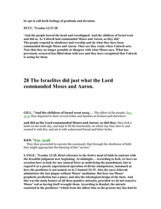 be apt to call forth feelings of gratitude and devotion.
PETT, "Exodus 12:27-28
‘And the people bowed the head and worshipped. And the children of Israel went
and did so. As Yahweh had commanded Moses and Aaron, so they did.’
The people respond in obedience and worship and do what they have been
commanded through Moses and Aaron. Thus are they ready when Yahweh acts.
ote that they no longer grumble or disagree with what Moses says. What has
previously occurred has filled them with awe and they have recognised that Yahweh
is acting for them.
28 The Israelites did just what the Lord
commanded Moses and Aaron.
GILL, "And the children of Israel went away,.... The elders of the people, Exo_
12:21 they departed to their several tribes and families at Goshen and elsewhere:
and did as the Lord commanded Moses and Aaron, so did they; they took a
lamb on the tenth day, and kept it till the fourteenth, on which day they slew it, and
roasted it with fire, and ate it with unleavened bread and bitter herbs.
K&D, "Exo_12:28
They then proceeded to execute the command, that through the obedience of faith
they might appropriate the blessing of this “service.”
LA GE, "Exodus 12:28. Brief reference to the festive meal of faith in contrast with
the dreadful judgment now beginning. At midnight.—According to Keil, we have no
occasion here to look for any natural force as underlying the punishment, but to
regard it as a purely supernatural operation of divine omnipotence, inasmuch as
here the pestilence is not named, as in 2 Samuel 24:15. Also (he says) Jehovah
administers the last plague without Moses’ mediation. But here too Moses’
prophetic prediction has a place; and also the teleological design of the facts. And
this was the main feature of all these punitive miracles, provided we do not conceive
Moses’ rod as having itself wrought them. According to Knobel, the miracle
consisted in the pestilence “which from the oldest time to the present day has had its
 
