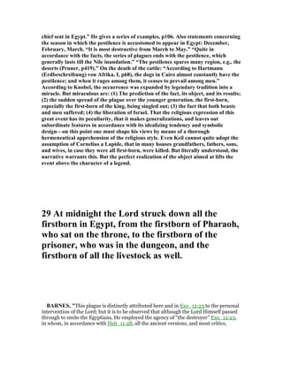 chief seat in Egypt.” He gives a series of examples, p106. Also statements concerning
the season in which the pestilence is accustomed to appear in Egypt: December,
February, March. “It is most destructive from March to May.” “Quite in
accordance with the facts, the series of plagues ends with the pestilence, which
generally lasts till the ile inundation.” “The pestilence spares many region, e.g., the
deserts (Pruner, p419).” On the death of the cattle: “According to Hartmann
(Erdbeschreibung) von Afrika, I, p68), the dogs in Cairo almost constantly have the
pestilence; and when it rages among them, it ceases to prevail among men.”
According to Knobel, the occurrence was expanded by legendary tradition into a
miracle. But miraculous are: (1) The prediction of the fact, its object, and its results;
(2) the sudden spread of the plague over the younger generation, the first-born,
especially the first-born of the king, being singled out; (3) the fact that both beasts
and men suffered; (4) the liberation of Israel. That the religious expression of this
great event has its peculiarity, that it makes generalizations, and leaves out
subordinate features in accordance with its idealizing tendency and symbolic
design—on this point one must shape his views by means of a thorough
hermeneutical apprehension of the religious style. Even Keil cannot quite adopt the
assumption of Cornelius a Lapide, that in many houses grandfathers, fathers, sons,
and wives, in case they were all first-born, were killed. But literally understood, the
narrative warrants this. But the perfect realization of the object aimed at lifts the
event above the character of a legend.
29 At midnight the Lord struck down all the
firstborn in Egypt, from the firstborn of Pharaoh,
who sat on the throne, to the firstborn of the
prisoner, who was in the dungeon, and the
firstborn of all the livestock as well.
BAR ES, "This plague is distinctly attributed here and in Exo_12:23 to the personal
intervention of the Lord; but it is to be observed that although the Lord Himself passed
through to smite the Egyptians, He employed the agency of “the destroyer” Exo_12:23,
in whom, in accordance with Heb_11:28, all the ancient versions, and most critics,
 