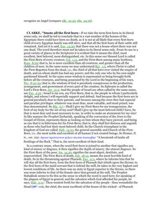recognize an Angel (compare 2Ki_19:35; 2Sa_24:16).
CLARKE, "Smote all the first born - If we take the term first-born in its literal
sense only, we shall be led to conclude that in a vast number of the houses of the
Egyptians there could have been no death, as it is not at all likely that every first-born
child of every Egyptian family was still alive, and that all the first-born of their cattle still
remained. And yet it is said, Exo_12:30, that there was not a house where there was not
one dead. The word therefore must not be taken in its literal sense only. From its use in a
great variety of places in the Scriptures it is evident that it means the chief, most
excellent, best beloved, most distinguished, etc. In this sense our blessed Lord is called
the First-Born of every creature, Col_1:15, and the First-Born among many brethren,
Rom_8:29; that is, he is more excellent than all creatures, and greater than all the
children of men. In the same sense we may understand Rev_1:5, where Christ is called
the First-Begotten from the dead, i.e., the chief of all that have ever visited the empire of
death, and on whom death has had any power; and the only one who by his own might
quickened himself. In the same sense wisdom is represented as being brought forth
before all the creatures, and being possessed by the Lord in the beginning of his ways,
Pro_8:22-30; that is, the wisdom of God is peculiarly conspicuous in the production,
arrangement, and government of every part of the creation. So Ephraim is called the
Lord’s First-Born, Jer_31:9. And the people of Israel are often called by the same name,
see Exo_4:22 : Israel is my son, my First-Born; that is, the people in whom I particularly
delight, and whom I will especially support and defend. And because the first-born are in
general peculiarly dear to their parents, and because among the Jews they had especial
and peculiar privileges, whatever was most dear, most valuable, and most prized, was
thus denominated. So Mic_6:7 : Shall I give my First-Born for my transgression, the
fruit of my body for the sin of my soul? Shall I give up the most beloved child I have, he
that is most dear and most necessary to me, in order to make an atonement for my sins!
In like manner the Prophet Zechariah, speaking of the conversion of the Jews to the
Gospel of Christ, represents them as looking on him whom they have pierced, and being
as one that is in bitterness for his First-Born; that is, they shall feel distress and anguish
as those who had lost their most beloved child. So the Church triumphant in the
kingdom of God are called, Heb_12:23, the general assembly and Church of the First-
Born, i.e., the most noble and excellent of all human if not created beings. So Homer, Il.
iv., ver. 102: Αρνων πρωτογονων ρεξειν κλειτην ᅛκατοµβην· “A hecatomb of lambs all
firstlings of the flock.” That is, the most excellent of their kind.
In a contrary sense, when the word first-born is joined to another that signifies any
kind of misery or disgrace, it then signifies the depth of misery, the utmost disgrace. So
the First-Born of the poor, Isa_14:30, signifies the most abject, destitute, and
impoverished. The First-Born of death, Job_18:13, means the most horrible kind of
death. So in the threatening against Pharaoh, Exo_11:5, where he informs him that he
will slay all the first-born, from the first-born of Pharaoh that sitteth upon the throne; to
the first born of the maid-servant that is behind the mill, he takes in the very highest and
lowest conditions of life. As there was no state in Egypt superior to the throne, so there
was none inferior to that of the female slave that ground at the mill. The Prophet
Habakkuk seems to fix this as the sense in which the word is used here; for speaking of
the plagues of Egypt in general, and the salvation which God afforded his people, he
says, Hab_3:13 : Thou wentest forth for the salvation of thy people - thou woundedst the
Head (‫ראש‬ rosh, the chief, the most excellent) of the house of the wicked - of Pharaoh
 