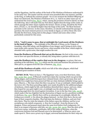 and the Egyptians. And the author of the book of The Wisdom of Solomon understood it
in the same way: The master and the servant were punished after one manner; and like
as the king, so suffered the common people - for in one moment the Noblest Offspring of
them was destroyed, The Wisdom of Solomon 18:11, 12. And in no other sense can we
understand the word in Psa_89:27, where, among the promises of God to David, we find
the following: Also I will make him my First-Born, higher than the kings of the earth; in
which passage the latter clause explains the former; David, as king, should be the First-
Born, of God, i.e., he should be higher than the kings of the earth - the Most Eminent
potentate in the universe. In this sense, therefore, we should understand the passage in
question; the most eminent person in every family in Egypt, as well as those who were
literally the first-born, being slain in this plague. Calmet and some other critics
particularly contend for this sense.
GILL, "And it came to pass, that at midnight the Lord smote all the firstborn
in the land of Egypt,.... The midnight of the fifteenth of Nisan, as the Targum of
Jonathan, when fast asleep, and thoughtless of any danger; and it being at such a time
must strike with a greater horror and terror, when sensible of the blow, which might be
attended with a great noise, that might awaken the rest:
from the firstborn of Pharaoh that sat on his throne; the heir to his crown, who
was to have sat upon his throne, or already did, being taken a partner with him in it:
unto the firstborn of the captive that was in the dungeon; or prison, that was
grinding at the mill there, Exo_11:5 which was the work and business the prisoners were
often put to, as appears from the case of Samson, Jdg_16:21,
and all the firstborn of cattle; which were left of the other plagues, which had
consumed great numbers of them.
HE RY 29-30, "Here we have, I. The Egyptians' sons, even their first-born, slain,
Exo_12:29, Exo_12:30. If Pharaoh would have taken the warning which was given him
of this plague, and would thereupon have released Israel, what a great many dear and
valuable lives might have been preserved! But see what obstinate infidelity brings upon
men. Observe, 1. The time when this blow was given: It was at midnight, which added to
the terror of it. The three preceding nights were made dreadful by the additional plague
of darkness, which might be felt, and doubtless disturbed their repose; and now, when
they hoped for one quiet night's rest, at midnight was the alarm given. When the
destroying angel drew his sword against Jerusalem, it was in the day-time (2Sa_24:15),
which made it the less frightful; but the destruction of Egypt was by a pestilence walking
in darkness, Psa_91:6. Shortly there will be an alarming cry at midnight, Behold, the
bridegroom cometh. 2. On whom the plague fastened - on their first-born, the joy and
hope of their respective families. They had slain the Hebrews' children, and now God
slew theirs. Thus he visits the iniquity of the fathers upon the children; and he is not
unrighteous who taketh vengeance. 3. How far it reached - from the throne to the
dungeon. Prince and peasant stand upon the same level before God's judgments, for
there is no respect of persons with him; see Job_34:29, Job_34:20. Now the slain of the
Lord were many; multitudes, multitudes, fall in this valley of decision, when the
controversy between God and Pharaoh was to be determined. 4. What an outcry was
made upon it: There was a great cry in Egypt, universal lamentation for their only son
 