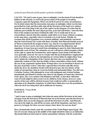 produced upon Pharaoh and his people is perfectly intelligible.
CALVI , "29.And it came to pass, that at midnight. Lest the hand of God should be
hidden in this miracle, as well in the preservation of the people as in taking
vengeance upon the Egyptians, Moses sets forth its power by many circumstances.
For he both relates that the destruction took place at midnight, which was the time
prescribed by God, and then adds, that all the first-born of the land were smitten,
from the son of the king to the son of the captive in the dungeon. It is thus that he
indicates proverbially the most abject persons, as he had said before, “unto the first-
born of the maidservant that is behind the mill.” For it could only be by an
extraordinary miracle that this calamity could affect every house without exception,
at the same hour, especially when it extended even to the beasts. Thirdly, he
recounts that all the Egyptians were aroused suddenly, and manifestly convinced
that the God of Israel was wroth with them. Fourthly, that Pharaoh humbly prayed
of Moses to lead forth the people in haste; nay, that he even importunately thrust
them out. Yet not even by such clear and solid proofs has the dishonesty and
impudence of some been prevented from attempting to upset by their falsehoods this
memorable work of God. The calumnies are too well known which Josephus refutes
in his reply to Apion the Grammarian; and it appears from Justin (144) that they
were generally received. or can we wonder that the devil should have employed all
sorts of artifices, so that by the introduction of various fables he might efface from
men’s minds the redemption of the Church. But here also was manifested the
admirable wisdom of God, that the futility of these absurdities refutes itself, without
the use of any arguments against them. Perhaps there was no intention to deceive on
the part of profane writers, when they reported these frivolous and silly stories
about the Jews; for doubtless Strabo (145) desired to give the true history of the
origin of circumcision when he wrote his foolish and unfounded fables. or did even
Cornelius Tacitus, (146) although he wrote with malignant and virulent feelings,
intentionally put himself to shame; but when by the impulse of Satan they obscured
God’s glory, they were smitten with blindness and folly, so that their ridiculous
want of truth might be discovered even by children; from whence, however, some
sparks of fact may still be elicited, because God would not suffer so memorable an
operation to be altogether forgotten, of which these blind men were the proclaimers,
when the devil was using their aid to obliterate its memory.
COFFMA , "Verse 29-30
PLAGUE X
"And it came to pass at midnight, that Jehovah smote all the first-born in the land
of Egypt, from the first-born of Pharaoh that sat on his throne unto the first-born of
the captive that was in the dungeon; and all the first-born of cattle. And Pharaoh
rose up in the night, he, and all his servants, and all the Egyptians, and there was a
great cry in Egypt, for there was not a house where there was not one dead."
Here, dramatically stated, came the execution of the Tenth Plague upon Egypt. The
fact of everyone rising up in the middle of the night should be taken as an indication
that death followed some kind of violent and painful visitation with the result that
 