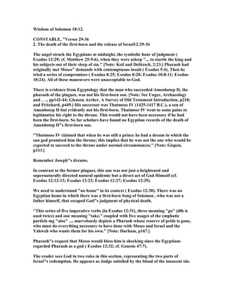 Wisdom of Solomon 18:12.
CO STABLE, "Verses 29-36
2. The death of the first-born and the release of Israel12:29-36
The angel struck the Egyptians at midnight, the symbolic hour of judgment (
Exodus 12:29; cf. Matthew 25:5-6), when they were asleep "... to startle the king and
his subjects out of their sleep of sin." [ ote: Keil and Delitzsch, 2:23.] Pharaoh had
originally met Moses" demands with contemptuous insult ( Exodus 5:4). Then he
tried a series of compromises ( Exodus 8:25; Exodus 8:28; Exodus 10:8-11; Exodus
10:24). All of these maneuvers were unacceptable to God.
There is evidence from Egyptology that the man who succeeded Amenhotep II, the
pharaoh of the plagues, was not his first-born son. [ ote: See Unger, Archaeology
and . . ., pp142-44; Gleason Archer, A Survey of Old Testament Introduction, p218;
and Pritchard, p449.] His successor was Thutmose IV (1425-1417 B.C.), a son of
Amenhotep II but evidently not his first-born. Thutmose IV went to some pains to
legitimatize his right to the throne. This would not have been necessary if he had
been the first-born. So far scholars have found no Egyptian records of the death of
Amenhotep II"s first-born son.
"Thutmose IV claimed that when he was still a prince he had a dream in which the
sun god promised him the throne; this implies that he was not the one who would be
expected to succeed to the throne under normal circumstances." [ ote: Gispen,
p113.]
Remember Joseph"s dreams.
In contrast to the former plagues, this one was not just a heightened and
supernaturally directed natural epidemic but a direct act of God Himself (cf.
Exodus 12:12-13; Exodus 12:23; Exodus 12:27; Exodus 12:29).
We need to understand "no home" in its context ( Exodus 12:30). There was no
Egyptian home in which there was a first-born Song of Solomon , who was not a
father himself, that escaped God"s judgment of physical death.
"This series of five imperative verbs [in Exodus 12:31], three meaning "go" (dlh is
used twice) and one meaning "take," coupled with five usages of the emphatic
particle mg "also" ..., marvelously depicts a Pharaoh whose reserve of pride is gone,
who must do everything necessary to have done with Moses and Israel and the
Yahweh who wants them for his own." [ ote: Durham, p167.]
Pharaoh"s request that Moses would bless him is shocking since the Egyptians
regarded Pharaoh as a god ( Exodus 12:32; cf. Genesis 47:7).
The reader sees God in two roles in this section, representing the two parts of
Israel"s redemption. He appears as Judge satisfied by the blood of the innocent sin-
 