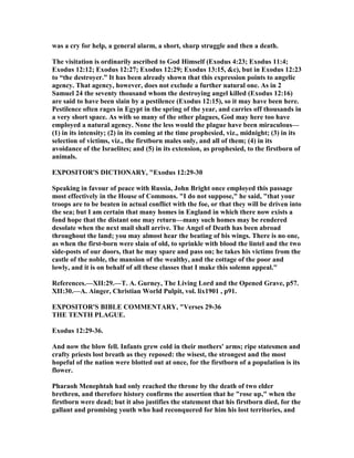 was a cry for help, a general alarm, a short, sharp struggle and then a death.
The visitation is ordinarily ascribed to God Himself (Exodus 4:23; Exodus 11:4;
Exodus 12:12; Exodus 12:27; Exodus 12:29; Exodus 13:15, &c), but in Exodus 12:23
to “the destroyer.” It has been already shown that this expression points to angelic
agency. That agency, however, does not exclude a further natural one. As in 2
Samuel 24 the seventy thousand whom the destroying angel killed (Exodus 12:16)
are said to have been slain by a pestilence (Exodus 12:15), so it may have been here.
Pestilence often rages in Egypt in the spring of the year, and carries off thousands in
a very short space. As with so many of the other plagues, God may here too have
employed a natural agency. one the less would the plague have been miraculous—
(1) in its intensity; (2) in its coming at the time prophesied, viz., midnight; (3) in its
selection of victims, viz., the firstborn males only, and all of them; (4) in its
avoidance of the Israelites; and (5) in its extension, as prophesied, to the firstborn of
animals.
EXPOSITOR'S DICTIO ARY, "Exodus 12:29-30
Speaking in favour of peace with Russia, John Bright once employed this passage
most effectively in the House of Commons. "I do not suppose," he said, "that your
troops are to be beaten in actual conflict with the foe, or that they will be driven into
the sea; but I am certain that many homes in England in which there now exists a
fond hope that the distant one may return—many such homes may be rendered
desolate when the next mail shall arrive. The Angel of Death has been abroad
throughout the land; you may almost hear the beating of bis wings. There is no one,
as when the first-born were slain of old, to sprinkle with blood the lintel and the two
side-posts of our doors, that he may spare and pass on; he takes his victims from the
castle of the noble, the mansion of the wealthy, and the cottage of the poor and
lowly, and it is on behalf of all these classes that I make this solemn appeal."
References.—XII:29.—T. A. Gurney, The Living Lord and the Opened Grave, p57.
XII:30.—A. Ainger, Christian World Pulpit, vol. lix1901 , p91.
EXPOSITOR'S BIBLE COMME TARY, "Verses 29-36
THE TE TH PLAGUE.
Exodus 12:29-36.
And now the blow fell. Infants grew cold in their mothers' arms; ripe statesmen and
crafty priests lost breath as they reposed: the wisest, the strongest and the most
hopeful of the nation were blotted out at once, for the firstborn of a population is its
flower.
Pharaoh Menephtah had only reached the throne by the death of two elder
brethren, and therefore history confirms the assertion that he "rose up," when the
firstborn were dead; but it also justifies the statement that his firstborn died, for the
gallant and promising youth who had reconquered for him his lost territories, and
 
