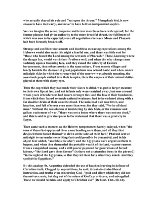 who actually shared his rule and "sat upon the throne," Menephtah Seti, is now
shown to have died early, and never to have held an independent sceptre.
We can imagine the scene. Suspense and terror must have been wide spread; for the
former plagues had given authority to the more dreadful threat, the fulfilment of
which was now to be expected, since all negotiations between Moses and Pharaoh
had been formally broken off.
Strange and confident movements and doubtless menacing expressions among the
Hebrews would also make this night a fearful one, and there was little rest for
"those who feared the Lord among the servants of Pharaoh." These, knowing where
the danger lay, would watch their firstborn well, and when the ashy change came
suddenly upon a blooming face, and they raised the wild cry of Eastern
bereavement, then others awoke to the same misery. From remote villages and
lonely hamlets the clamour of great populations was echoed back; and when, under
midnight skies in which the strong wind of the morrow was already moaning, the
awestruck people rushed into their temples, there the corpses of their animal deities
glared at them with glassy eyes.
Thus the cup which they had made their slaves to drink was put in larger measure
to their own lips at last, and not infants only were snatched away, but sons around
whom years of tenderness had woven stronger ties; and the loss of their bondsmen,
from which they feared so much national weakness, had to be endured along with a
far deadlier drain of their own life-blood. The universal wail was bitter, and
hopeless, and full of terror even more than woe; for they said, "We be all dead
men." Without the consolation of ministering by sick beds, or the romance and
gallant excitement of war, "there was not a house where there was not one dead,"
and this is said to give sharpness to the statement that there was a great cry in
Egypt.
Then came such a moment as the Hebrew temperament keenly enjoyed, when "the
sons of them that oppressed them came bending unto them, and all they that
despised them bowed themselves down at the soles of their feet." Pharaoh sent at
midnight to surrender everything that could possibly be demanded, and in his
abject fear added, "and bless me also"; and the Egyptians were urgent on them to
begone, and when they demanded the portable wealth of the land,--a poor ransom
from a vanquished enemy, and a still poorer payment for generations of forced
labour,--"the Lord gave them favour" (is there not a saturnine irony in the phrase?)
"in the sight of the Egyptians, so that they let them have what they asked. And they
spoiled the Egyptians."
By this analogy St. Augustine defended the use of heathen learning in defence of
Christian truth. Clogged by superstitions, he said, it contained also liberal
instruction, and truths even concerning God--"gold and silver which they did not
themselves create, but dug out of the mines of God's providence, and misapplied.
These we should reclaim, and apply to Christian use" (De Doct. Chr., 60, 61).
 